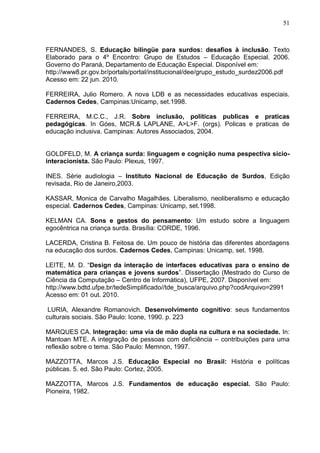 51



FERNANDES, S. Educação bilíngüe para surdos: desafios à inclusão. Texto
Elaborado para o 4º Encontro: Grupo de Estudos – Educação Especial. 2006.
Governo do Paraná, Departamento de Educação Especial. Disponível em:
http://www8.pr.gov.br/portals/portal/institucional/dee/grupo_estudo_surdez2006.pdf
Acesso em: 22 jun. 2010.

FERREIRA, Julio Romero. A nova LDB e as necessidades educativas especiais.
Cadernos Cedes, Campinas:Unicamp, set.1998.

FERREIRA, M.C.C., J.R. Sobre inclusão, políticas publicas e praticas
pedagógicas. In Góes, MCR.& LAPLANE, A>L>F. (orgs). Policas e praticas de
educação inclusiva. Campinas: Autores Associados, 2004.


GOLDFELD, M. A criança surda: linguagem e cognição numa pespectiva sicio-
interacionista. São Paulo: Plexus, 1997.

INES. Série audiologia – Instituto Nacional de Educação de Surdos, Edição
revisada, Rio de Janeiro,2003.

KASSAR, Monica de Carvalho Magalhães. Liberalismo, neoliberalismo e educação
especial. Cadernos Cedes, Campinas: Unicamp, set.1998.

KELMAN CA. Sons e gestos do pensamento: Um estudo sobre a linguagem
egocêntrica na criança surda. Brasília: CORDE, 1996.

LACERDA, Cristina B. Feitosa de. Um pouco de história das diferentes abordagens
na educação dos surdos. Cadernos Cedes, Campinas: Unicamp, set. 1998.

LEITE, M. D. “Design da interação de interfaces educativas para o ensino de
matemática para crianças e jovens surdos”. Dissertação (Mestrado do Curso de
Ciência da Computação – Centro de Informática), UFPE, 2007. Disponível em:
http://www.bdtd.ufpe.br/tedeSimplificado//tde_busca/arquivo.php?codArquivo=2991
Acesso em: 01 out. 2010.

 LURIA, Alexandre Romanovich. Desenvolvimento cognitivo: seus fundamentos
culturais sociais. São Paulo: Icone, 1990. p. 223

MARQUES CA. Integração: uma via de mão dupla na cultura e na sociedade. In:
Mantoan MTE. A integração de pessoas com deficiência – contribuições para uma
reflexão sobre o tema. São Paulo: Memnon, 1997.

MAZZOTTA, Marcos J.S. Educação Especial no Brasil: História e políticas
públicas. 5. ed. São Paulo: Cortez, 2005.

MAZZOTTA, Marcos J.S. Fundamentos de educação especial. São Paulo:
Pioneira, 1982.
 