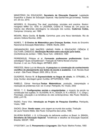 52



MINISTÉRIO DA EDUCAÇÃO. Secretaria de Educação Especial. Legislação
Específica e Dados da Educação Especial. http://portal.mec.gov.br/seesp. Acesso
em: 25 nov. 2010.

MOORES, D. Educating The deaf, psychology, pinciples and practice. Boston:
Horighton Mifflin Co. 1978. In LACERDA, Cristina B. Feitosa de. Um pouco de
historia das diferentes abordagens na educação dos surdos. Cadernos Cedes,
Campinas: Unicamp, set. 1998.

MOURA, Maria Cecília. O Surdo, Caminhos para uma Nova Identidade. Rio de
Janeiro: Editora Revinter, 2000.

NUNES, T. O Ensino da Matemática para Crianças Surdas. Anais do Encontro
Nacional da Educação Matemática – ENEM, Recife, 2004.

ORGANIZAÇÃO DAS NAÇÕES UNIDAS PARA A EDUCAÇÃO CIÊNCIA E
CULTURA. (UNESCO). Declaração Mundial sobre educação para todos.
(Conferência de Jomtien - 1990). Nova York : UNESCO, 1990

PERRENOUD, Philippe et al. Formando professores profissionais: Quais
estratégias? Quais competências?. Tradução de Fátima Murad e Eunice
Gruman. 2. ed. rev. Porto Alegre: ARTMED, 2001.

PRESTES, Maria Luci de Mesquita. A pesquisa e a construção do conhecimento
científico do planejamento aos textos da escola à academia. 3 ed. Revista Atual
e ampl – São Paulo: Rêspel, 2005, 260 p; 30 cm.

QUADROS, Ronice M. A Expressividade na língua de sinais. In: STRUBEL, K.
(org). Surdez: abordagem geral. Curitiba: APTA/FENEIS, 1995.

RABELO, Edmar Henrique.Textos Matemáticos: produção, interpretação e
resolução de problemas.4.ed. ver. E ampl. Petrópolis, RJ: Vozes, 2002

REGO, T. C. Configurações sociais e singularidades: o impacto da escola na
constituição dos sujeitos. In: OLIVEIRA, M. K.; SOUZA, D. R. e REGO, T. C. (Orgs.).
Psicologia, educação e as temáticas da vida contemporânea. São Paulo: Moderna,
2002, p.47-76.

RUDIO, Franz Vitor. Introdução ao Projeto de Pesquisa Científica. Petrópolis,
Vozes, 1986

SACKS, Oliver. Vendo vozes: uma viagem ao mundo dos surdos. Tradução
de Laura Teixeira Malta. São Paulo: Companhia das Letras, 1998..

SILVEIRA BUENO, J. G. A Educação do deficiente auditivo no Brasil. In: BRASIL,
Secretaria de Educação Especial. Tendências e desafios da Educação Especial.
Brasília: SEESP, 1994.

VYGOTSKY, Lev S. Pensamento e Linguagem. São Paulo: Martins Fontes, 1993
 