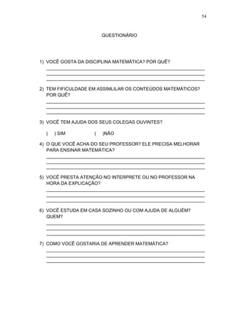 54



                         QUESTIONÁRIO




1) VOCÊ GOSTA DA DISCIPLINA MATEMÁTICA? POR QUÊ?
   ______________________________________________________________
   ______________________________________________________________
   ______________________________________________________________

2) TEM FIFICULDADE EM ASSIMLILAR OS CONTEÚDOS MATEMÁTICOS?
   POR QUÊ?
   ______________________________________________________________
   ______________________________________________________________
   ______________________________________________________________

3) VOCÊ TEM AJUDA DOS SEUS COLEGAS OUVINTES?

  (   ) SIM          (   )NÃO

4) O QUE VOCÊ ACHA DO SEU PROFESSOR? ELE PRECISA MELHORAR
   PARA ENSINAR MATEMÁTICA?
   ______________________________________________________________
   ______________________________________________________________
   ______________________________________________________________

5) VOCÊ PRESTA ATENÇÃO NO INTERPRETE OU NO PROFESSOR NA
   HORA DA EXPLICAÇÃO?
   ______________________________________________________________
   ______________________________________________________________
   ______________________________________________________________

6) VOCÊ ESTUDA EM CASA SOZINHO OU COM AJUDA DE ALGUÉM?
   QUEM?
   ______________________________________________________________
   ______________________________________________________________
   ______________________________________________________________

7) COMO VOCÊ GOSTARIA DE APRENDER MATEMÁTICA?
   ______________________________________________________________
   ______________________________________________________________
   ______________________________________________________________
 