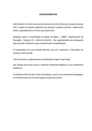 5



                              AGRADECIMENTOS




Este trabalho é a forma mais concreta possível de uma vitória que consegui alcançar
com a ajuda de pessoas especiais que estiveram presente durante o desenvolver
deste, e agradecê-las é o mínimo que posso fazer.


Agradeço assim a Universidade do Estado da Bahia – UNEB - Departamento de
Educação - Campus VII – Senhor do Bonfim – Ba, especialmente aos professores
pela amizade construída e seus conhecimentos compartilhados.


A coordenadora do curso Elizete Barbosa, que com “paciência” e dedicação me
conduziu nesta jornada.


Aos funcionários, especialmente ao bibliotecário Vagner José Araújo.

Aos colegas que deram apoio e estiveram diretamente ligados ao meu crescimento
acadêmico.


À professora Norma Leite, minha orientadora, a qual na sua incomparável bagagem
de conhecimentos fez-me sentir segura naquilo que escrevi.
 