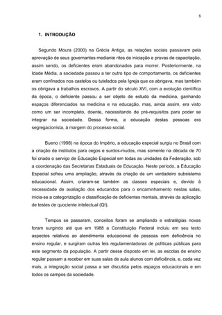 8



   1. INTRODUÇÃO


   Segundo Moura (2000) na Grécia Antiga, as relações sociais passavam pela
aprovação de seus governantes mediante ritos de iniciação e provas de capacitação,
assim sendo, os deficientes eram abandonados para morrer. Posteriormente, na
Idade Média, a sociedade passou a ter outro tipo de comportamento, os deficientes
eram confinados nos castelos ou tutelados pela Igreja que os abrigava, mas também
os obrigava a trabalhos escravos. A partir do século XVI, com a evolução científica
da época, o deficiente passou a ser objeto de estudo da medicina, ganhando
espaços diferenciados na medicina e na educação, mas, ainda assim, era visto
como um ser incompleto, doente, necessitando de pré-requisitos para poder se
integrar   na   sociedade.   Dessa    forma,   a   educação   destas   pessoas    era
segregacionista, à margem do processo social.


      Bueno (1998) na época do Império, a educação especial surgiu no Brasil com
a criação de institutos para cegos e surdos-mudos, mas somente na década de 70
foi criado o serviço de Educação Especial em todas as unidades da Federação, sob
a coordenação das Secretarias Estaduais de Educação. Neste período, a Educação
Especial sofreu uma ampliação, através da criação de um verdadeiro subsistema
educacional. Assim, criaram-se também as classes especiais e, devido à
necessidade de avaliação dos educandos para o encaminhamento nestas salas,
inicia-se a categorização e classificação de deficientes mentais, através da aplicação
de testes de quociente intelectual (QI).


      Tempos se passaram, conceitos foram se ampliando e estratégias novas
foram surgindo até que em 1988 a Constituição Federal incluiu em seu texto
aspectos relativos ao atendimento educacional de pessoas com deficiência no
ensino regular, e surgiram outras leis regulamentadoras de políticas públicas para
este segmento da população. A partir desse disposto em lei, as escolas de ensino
regular passam a receber em suas salas de aula alunos com deficiência, e, cada vez
mais, a integração social passa a ser discutida pelos espaços educacionais e em
todos os campos da sociedade.
 