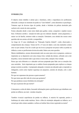 1




INTRODUÇÃO:


O objetivo deste trabalho é alertar pais e familiares, sobre a importância do acolhimento
oferecido a crianças no momento de perda ou “Luto Infantil”, como denomina os psicólogos.
Tratamos aqui de diversos tipos de perdas, desde o bichinho de pelúcia destruído pelo
cachorro até a morte de entes queridos.
Fomos educados desde a mais tenra idade para ganhar, somar, conquistar e ampliar nossos
bens. Cobramos carinho e atenção de todos que nos rodeiam. Quando somos pequeninos, o
menor ser da família, atraímos todas as atenções. Entretanto, essa atitude dos nossos entes
queridos não nos ensina a dividir e compartilhar.
Ao longo de 15 anos trabalhando na “Educação Espírita Infantil”, venho observando o
comportamento das crianças. Temos de 02 a 15 anos de idade e com elas mantenho contato
uma vez por semana. Essa foi a razão que me levou a pesquisar um pouco sobre as perdas na
infância e como os profissionais da área da saúde, lidam com estas questões.
Muitos trabalhadores, mesmo demonstrando todo seu amor para com os pequenos, sentem-se
impotentes ao se depararem com uma criança triste, isolada das demais, sofrendo com a dor
da perda, e nesse momento tudo o que temos é nosso afeto, atenção e boa vontade.
Penso que seria diferente se o educador estivesse preparado para lidar com as emoções dos
seus assistidos. Seria importante que os adultos fossem preparados para explicar as crianças
porque ocorrem as perdas. A preparação adequada o tornaria um educador apto a responder as
indagações, assim como inspirar segurança aos pequenos, carentes de atenção, colo e calor
humano.
Por que nos separamos das pessoas a quem amamos?
Por que temos que abrir mão de coisas que gostamos?
Por que perdemos nossos bichinhos de estimação?
Por que as pessoas têm que morrer?


Começamos a coleta de dados, buscando informações junto a profissionais que trabalham com
perdas na infância, nas mais variadas situações.


Também vivenciei experiências de perdas na infância. A maioria foi superada, porém a
lembrança de outras ainda machuca. Seria a falta de orientação adequada na infância, ou é
normal que todos sintam saudades e sofram ao lembrar fatos tristes registrado na mente?
 