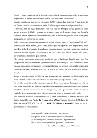 2



Quando criança eu detestava ir a funerais A aparência do morto me dava medo, se por acaso
eu precisasse ir, depois não conseguia dormir. Isso durou até a adolescência.
Quando mocinha, eu que morava no interior de SP, vivi uma fase diferente. A ocorrência de
um funeral também era uma reunião social. Vinham os parentes e os amigos da família.
O problema não era medo de morrer e sim o de ficar só. Meu pai faleceu quando eu tinha
apenas seis anos de idade, vítima de um acidente, o que nos levou de volta a casa dos avós
maternos. Meses depois o avô também morreu, mas a família era grande e tinha muita gente
que poderia nos entreter ou nos ajudar.
Hoje com mais de 50 anos e com um conhecimento razoável sobre a “Doutrina dos Espíritos”,
codificada por Allan Kardec, já não tenho motivo para desespero na hora da partida de entes
queridos. A dor da separação, da saudade, é claro que sempre vai existir, pois somos sensíveis
e quando amamos alguém, queremos estar por perto, fazer uma visitas, dar um telefonema,
enviar cartas ou mensagens pela internet.
Não consigo imaginar os sentimentos que ficam com os familiares daqueles entes queridos
que partiram, levados pela morte, quando os seus não acreditam que a vida continua do outro
lado, ou ainda, como seria para as pessoas egoístas que não aceitam a separação, julgam que
Deus não deveria ter tirado do seu convívio, aquele ser amado que hoje se encontra distante
dos olhos.
Temos o caso da Aninha (ACSJ), ela tinha apenas três anos quando o pai faleceu após dois
meses doente. Filha de um casal católico, ela acreditava que o pai estava no céu.
Na ocasião, a mãe de Aninha a convenceu de que Deus gostava tanto do seu pai que o levou
para morar perto dele. No primeiro ano, ela encarou a perda de maneira surpreendente, pegava
o telefone e ficava conversando, em sua imaginação, com o pai distante. Depois foi para a
escolinha, fez novos amigos, trazia atividade escolar e as horas passavam mais rápido.
Para entender melhor o comportamento da Aninha, consultamos o trabalho realizado por
Cecília Casali Oliveira, “Visão da Criança sobre a Morte”, para o Simpósio de Medicina de
Ribeirão Preto (2005 p.38 (1)p.26-33) “MORTE: Valores e Dimensões” Logo no início,
encontramos os versos abaixo:


                      Amar o perdido / Deixa confundido / este coração.
                      Nada pede o olvido / Contra o sem sentido / Apelo do não.
                      As coisas tangíveis / Tornam-se insensíveis / Á palma da mão.
                      Mas as coisas findas / Muito mais que lindas / Essas ficarão.
                                             Carlos Drummond de Andrade. “Memória”.
 