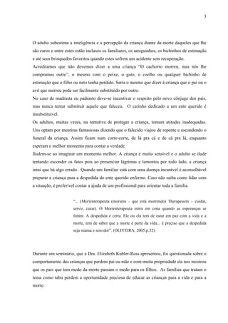 3




O adulto subestima a inteligência e a percepção da criança diante da morte daqueles que lhe
são caros e entre estes estão inclusos os familiares, os amiguinhos, os bichinhos de estimação
e até seus brinquedos favoritos quando estes sofrem um acidente sem recuperação.
Acreditamos que não devemos dizer a uma criança “O cachorro morreu, mas nós lhe
compramos outro”, o mesmo com o peixe, o gato, o coelho ou qualquer bichinho de
estimação que o filho ou neto tenha perdido. Seria o mesmo que dizer à criança que o pai ou o
avô que morreu pode ser facilmente substituído por outro.
No caso de madrasta ou padrasto deve-se incentivar o respeito pelo novo cônjuge dos pais,
mas nunca tentar substituir aquele que faleceu. O carinho dedicado a um ente querido é
insubstituível.
Os adultos, muitas vezes, na tentativa de proteger a criança, tomam atitudes inadequadas.
Uns optam por mentiras fantasiosas dizendo que o falecido viajou de repente e escondendo o
funeral da criança. Assim ficam num corre-corre, de lá pra cá e de cá pra lá, enquanto
esperam o melhor momento para contar a verdade.
Iludem-se ao imaginar um momento melhor. A criança é muito sensível e o adulto se ilude
tentando esconder os fatos pois ao presenciar lágrimas e lamentos por todo lado, a criança
intui que há algo errado. Quando um familiar está com uma doença incurável é aconselhável
preparar a criança para a despedida do ente querido enfermo. Caso não saiba como lidar com
a situação, é preferível contar a ajuda de um profissional para orientar toda a família.


                      “... (Morienterapeuta (moriens – que está morrendo) Therapeuein – cuidar,
                      servir, curar). O Morienterapeuta entra em cena quando as esperanças se
                      foram. A despedida é certa. Ele ou ela tem de estar em paz com a vida e a
                      morte, tem de saber que a morte é parte da vida... é preciso que a despedida
                      seja mansa e sem dor”. (OLIVEIRA, 2005.p.32).




Durante um seminário, que a Dra. Elizabeth Kubler-Ross apresentou, foi questionada sobre o
comportamento das crianças que perdem pai ou mãe e com muita propriedade ela nos mostrou
que os pais que tem medo da morte passam o medo para os filhos. As famílias que tratam o
tema como tabu perdem a oportunidade preciosa de educar as crianças para a vida e para a
morte.
 