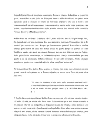 4



Segundo Kubler-Ross, é importante apresentar o doente às crianças da família e se o caso for
grave, mostrar-lhes o que pode ser feito para tornar a vida do enfermo um pouco mais
agradável. Leve as crianças ao funeral de familiares, explicar a elas que a morte é um
processo natural, que algumas pessoas vivem mais outras menos, assim como os animais e as
plantas, o ser humano também vem e volta, transita entre os dois mundos assim chamados
“Mundo dos vivos e Mundo dos mortos”.


Kubler-Ross, em seu livro “ O Túnel e a Luz”, narra a história de Liz: “Algum tempo atrás,
fui chamada para ver uma menina de doze anos que estava morrendo. Conseguimos tirá-la do
hospital para morrer em casa. Sempre que humanamente possível, levo todas as minhas
crianças para morrer em casa, mas nunca coloco no quarto porque os quartos são com
freqüência usados para punir as crianças. Presumo que não seja diferente aqui, na Suécia.
Acho que todos se lembram que, ao desobedecer quando criança, eram mandados para seu
quarto e, ao se acalmarem, tinham permissão de sair dele novamente. Muitas crianças
associam os quartos com coisas indesejáveis, tabus, punições e isolamento”.


Por isso, continua Dra. Kubler-Ross, levamos as crianças para a sala e as colocamos em uma
grande cama de onde possam ver a floresta, o jardim, as nuvens ou as flores, os passarinhos
ou a neve.


                      “Liz estava em uma cama na sala; muito, muito lentamente morria de câncer.
                      A mãe conseguia se aproximar da menina de uma maneira muito bonita. Mas
                      o pai era incapaz de dizer qualquer coisa – (...)”. (KUBLER-ROSS, 2003,
                      p.37).


A família da menina, assistida por Kubler-Ross, era composta pelo pai, mãe e quatro irmãos.
Liz tinha 12 anos, os irmãos seis, dez e onze. Todos sabiam que a irmã estava morrendo e
procuravam estar em sua companhia, se despedindo a cada dia. Porém, o irmão caçula de seis
anos era o mais impaciente. Quando questionado pela Dra. Ross sobre seus sentimentos com
relação à irmã doente, ele foi simples e direto, disse que estava cheio daquela situação, pois
não podia bater a porta, não podia brincar com os amigos na sala e nem ver televisão.
 
