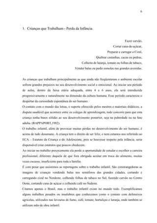 6




1. Crianças que Trabalham - Perda da Infância.


                                                                                     Fazer carvão,
                                                                            Cortar cana-de-açúcar,
                                                                       Preparar e carregar o Cizal,
                                                              Quebrar castanhas, cacau ou pedras,
                                                   Colheita de laranja, tomate ou folhas de tabaco,
                                          Vender balas ou pedir esmolas nas grandes avenidas.


As crianças que trabalham principalmente as que ainda não freqüentaram o ambiente escolar
sofrem grandes prejuízos no seu desenvolvimento social e emocional. Ao iniciar seu período
de aulas, dentro da faixa etária adequada, entre 4 e 6 anos, ela será introduzida
progressivamente e naturalmente na dimensão da cultura humana. Esse período caracteriza o
despertar da curiosidade espontânea do ser humano.
O contato com o mundo das letras, o suporte oferecido pelos mestres e materiais didáticos, a
disputa saudável que acontece entre os colegas de aprendizagem, tudo concorre para que esta
criança tenha bases sólidas ao seu desenvolvimento posterior, seja na puberdade ou na fase
adulta. (RAPPAPORT,1982).
O trabalho infantil, além de provocar muitas perdas no desenvolvimento do ser humano, é
acima de tudo desumano. A criança tem o direito de ser feliz, e nem estamos nos referindo ao
ECA – Estatuto da Criança e do Adolescente, pois se houvesse respeito pela infância, seria
dispensável criar estatutos que poucos obedecem.
Ao iniciar no trabalho precocemente ela perde a oportunidade de estudar e escolher a carreira
profissional, diferente daquela de que fora obrigada aceitar em troca do alimento, muitas
vezes escasso, insuficiente para toda a família.
É com pesar que assistimos as reportagens sobre o trabalho infantil. São constrangedoras as
imagens de crianças vendendo balas nos semáforos das grandes cidades, cortando e
carregando cizal no Nordeste, colhendo folhas de tabaco no Sul, fazendo carvão no Centro
Oeste, cortando cana de açúcar e colhendo café no Sudeste.
Citamos apenas o Brasil, mas o trabalho infantil existe no mundo todo. Exemplificamos
alguns trabalhos pesados ou insalubres que conhecemos como o contato com defensivos
agrícolas, utilizados nas lavouras de fumo, café, tomate, hortaliças e laranja, onde também se
utilizam mão de obra infantil.
 