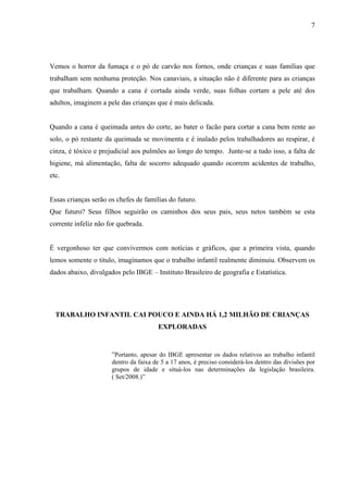 7




Vemos o horror da fumaça e o pó de carvão nos fornos, onde crianças e suas famílias que
trabalham sem nenhuma proteção. Nos canaviais, a situação não é diferente para as crianças
que trabalham. Quando a cana é cortada ainda verde, suas folhas cortam a pele até dos
adultos, imaginem a pele das crianças que é mais delicada.


Quando a cana é queimada antes do corte, ao bater o facão para cortar a cana bem rente ao
solo, o pó restante da queimada se movimenta e é inalado pelos trabalhadores ao respirar, é
cinza, é tóxico e prejudicial aos pulmões ao longo do tempo. Junte-se a tudo isso, a falta de
higiene, má alimentação, falta de socorro adequado quando ocorrem acidentes de trabalho,
etc.


Essas crianças serão os chefes de famílias do futuro.
Que futuro? Seus filhos seguirão os caminhos dos seus pais, seus netos também se esta
corrente infeliz não for quebrada.


É vergonhoso ter que convivermos com notícias e gráficos, que a primeira vista, quando
lemos somente o titulo, imaginamos que o trabalho infantil realmente diminuiu. Observem os
dados abaixo, divulgados pelo IBGE – Instituto Brasileiro de geografia e Estatística.




  TRABALHO INFANTIL CAI POUCO E AINDA HÁ 1,2 MILHÃO DE CRIANÇAS
                                        EXPLORADAS


                      ”Portanto, apesar do IBGE apresentar os dados relativos ao trabalho infantil
                      dentro da faixa de 5 a 17 anos, é preciso considerá-los dentro das divisões por
                      grupos de idade e situá-los nas determinações da legislação brasileira.
                      ( Set/2008.)”
 