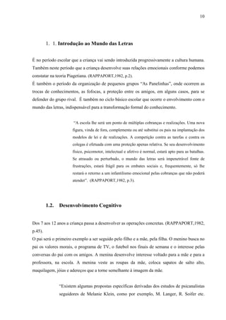 10




         1. 1. Introdução ao Mundo das Letras


É no período escolar que a criança vai sendo introduzida progressivamente a cultura humana.
Também neste período que a criança desenvolve suas relações emocionais conforme podemos
constatar na teoria Piagetiana. (RAPPAPORT,1982, p.2).
É também o período da organização de pequenos grupos “As Panelinhas”, onde ocorrem as
trocas de conhecimentos, as fofocas, a proteção entre os amigos, em alguns casos, para se
defender do grupo rival. É também no ciclo básico escolar que ocorre o envolvimento com o
mundo das letras, indispensável para a transformação formal do conhecimento.


                       “A escola lhe será um ponto de múltiplas cobranças e realizações. Uma nova
                       figura, vinda de fora, complementa ou até substitui os pais na implantação dos
                       modelos de lei e de realizações. A competição contra as tarefas e contra os
                       colegas é efetuada com uma proteção apenas relativa. Se seu desenvolvimento
                       físico, psicomotor, intelectual e afetivo é normal, estará apto para as batalhas.
                       Se atrasado ou perturbado, o mundo das letras será impenetrável fonte de
                       frustrações, estará frágil para os embates sociais e, frequentemente, só lhe
                       restará o retorno a um infantilismo emocional pelas cobranças que não poderá
                       atender”. (RAPPAPORT,1982, p.3).




         1.2.   Desenvolvimento Cognitivo


Dos 7 aos 12 anos a criança passa a desenvolver as operações concretas. (RAPPAPORT,1982,
p.45).
O pai será o primeiro exemplo a ser seguido pelo filho e a mãe, pela filha. O menino busca no
pai os valores morais, o programa de TV, o futebol nos finais de semana e o interesse pelas
conversas do pai com os amigos. A menina desenvolve interesse voltado para a mãe e para a
professora, na escola. A menina veste as roupas da mãe, coloca sapatos de salto alto,
maquilagem, jóias e adereços que a torne semelhante à imagem da mãe.


                “Existem algumas propostas específicas derivadas dos estudos de psicanalistas
                seguidores de Melanie Klein, como por exemplo, M. Langer, R. Soifer etc.
 