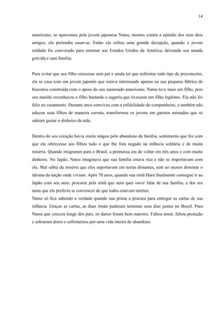 14



americano, se apaixonou pela jovem japonesa Natsu, mesmo contra a opinião dos seus dois
amigos, ela pretendia casar-se. Então ela sofreu uma grande decepção, quando o jovem
soldado foi convocado para retornar aos Estados Unidos da América, deixando sua amada
grávida e sem família.


Para evitar que seu filho crescesse sem pai e ainda ter que enfrentar todo tipo de preconceito,
ela se casa com um jovem japonês que estava interessado apenas na sua pequena fábrica de
biscoitos construída com o apoio do seu namorado americano. Natsu teve mais um filho, pois
seu marido reconheceu o filho bastardo e sugeriu que tivessem um filho legítimo. Ela não foi
feliz no casamento. Durante anos conviveu com a infidelidade do companheiro, e também não
educou seus filhos de maneira correta, transformou os jovens em garotos mimados que só
sabiam gastar o dinheiro da mãe.


Dentro do seu coração havia muita mágoa pelo abandono da família, sentimento que fez com
que ela oferecesse aos filhos tudo o que lhe fora negado na infância solitária e de muita
miséria. Quando imigraram para o Brasil, a promessa era de voltar em três anos e com muito
dinheiro. No Japão, Natsu imaginava que sua família estava rica e não se importavam com
ela. Mal sabia da miséria que eles suportavam em terras distantes, sem ao menos dominar o
idioma da nação onde viviam. Após 70 anos, quando sua irmã Haru finalmente consegue ir ao
Japão com seu neto, procurar pela irmã que nem quer ouvir falar de sua família, a dor era
tanta que ela preferiu se convencer de que todos estavam mortos.
Natsu só fica sabendo a verdade quando sua prima a procura para entregar as cartas de sua
infância. Graças as cartas, as duas irmãs puderam terminar seus dias juntas no Brasil. Para
Natsu que cresceu longe dos pais, os danos foram bem maiores. Faltou amor, faltou proteção
e sobraram dores e sofrimentos por uma vida inteira de abandono.
 