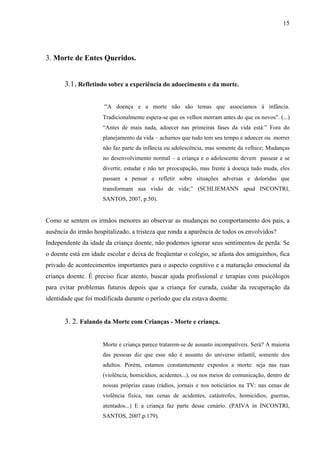 15




3. Morte de Entes Queridos.


       3.1 . Refletindo sobre a experiência do adoecimento e da morte.

                      “A doença e a morte não são temas que associamos á infância.
                      Tradicionalmente espera-se que os velhos morram antes do que os novos”. (...)
                      “Antes de mais nada, adoecer nas primeiras fases da vida está:” Fora do
                      planejamento da vida – achamos que tudo tem seu tempo e adoecer ou morrer
                      não faz parte da infância ou adolescência, mas somente da velhice; Mudanças
                      no desenvolvimento normal – a criança e o adolescente devem passear e se
                      divertir, estudar e não ter preocupação, mas frente á doença tudo muda, eles
                      passam a pensar e refletir sobre situações adversas e doloridas que
                      transformam sua visão de vida;” (SCHLIEMANN apud INCONTRI,
                      SANTOS, 2007, p.50).


Como se sentem os irmãos menores ao observar as mudanças no comportamento dos pais, a
ausência do irmão hospitalizado, a tristeza que ronda a aparência de todos os envolvidos?
Independente da idade da criança doente, não podemos ignorar seus sentimentos de perda. Se
o doente está em idade escolar e deixa de freqüentar o colégio, se afasta dos amiguinhos, fica
privado de acontecimentos importantes para o aspecto cognitivo e a maturação emocional da
criança doente. É preciso ficar atento, buscar ajuda profissional e terapias com psicólogos
para evitar problemas futuros depois que a criança for curada, cuidar da recuperação da
identidade que foi modificada durante o período que ela estava doente.


       3. 2. Falando da Morte com Crianças - Morte e criança.


                      Morte e criança parece tratarem-se de assunto incompatíveis. Será? A maioria
                      das pessoas diz que esse não é assunto do universo infantil, somente dos
                      adultos. Porém, estamos constantemente expostos a morte: seja nas ruas
                      (violência, homicídios, acidentes...), ou nos meios de comunicação, dentro de
                      nossas próprias casas (rádios, jornais e nos noticiários na TV: nas cenas de
                      violência física, nas cenas de acidentes, catástrofes, homicídios, guerras,
                      atentados...) E a criança faz parte desse cenário. (PAIVA in INCONTRI,
                      SANTOS, 2007.p.179).
 