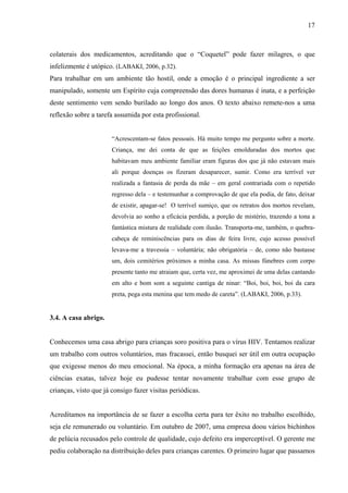 17



colaterais dos medicamentos, acreditando que o “Coquetel” pode fazer milagres, o que
infelizmente é utópico. (LABAKI, 2006, p.32).
Para trabalhar em um ambiente tão hostil, onde a emoção é o principal ingrediente a ser
manipulado, somente um Espírito cuja compreensão das dores humanas é inata, e a perfeição
deste sentimento vem sendo burilado ao longo dos anos. O texto abaixo remete-nos a uma
reflexão sobre a tarefa assumida por esta profissional.


                       “Acrescentam-se fatos pessoais. Há muito tempo me pergunto sobre a morte.
                       Criança, me dei conta de que as feições emolduradas dos mortos que
                       habitavam meu ambiente familiar eram figuras dos que já não estavam mais
                       ali porque doenças os fizeram desaparecer, sumir. Como era terrível ver
                       realizada a fantasia de perda da mãe – em geral contrariada com o repetido
                       regresso dela – e testemunhar a comprovação de que ela podia, de fato, deixar
                       de existir, apagar-se! O terrível sumiço, que os retratos dos mortos revelam,
                       devolvia ao sonho a eficácia perdida, a porção de mistério, trazendo a tona a
                       fantástica mistura de realidade com ilusão. Transporta-me, também, o quebra-
                       cabeça de reminiscências para os dias de feira livre, cujo acesso possível
                       levava-me a travessia – voluntária; não obrigatória – de, como não bastasse
                       um, dois cemitérios próximos a minha casa. As missas fúnebres com corpo
                       presente tanto me atraiam que, certa vez, me aproximei de uma delas cantando
                       em alto e bom som a seguinte cantiga de ninar: “Boi, boi, boi, boi da cara
                       preta, pega esta menina que tem medo de careta”. (LABAKI, 2006, p.33).


3.4. A casa abrigo.


Conhecemos uma casa abrigo para crianças soro positiva para o vírus HIV. Tentamos realizar
um trabalho com outros voluntários, mas fracassei, então busquei ser útil em outra ocupação
que exigesse menos do meu emocional. Na época, a minha formação era apenas na área de
ciências exatas, talvez hoje eu pudesse tentar novamente trabalhar com esse grupo de
crianças, visto que já consigo fazer visitas periódicas.


Acreditamos na importância de se fazer a escolha certa para ter êxito no trabalho escolhido,
seja ele remunerado ou voluntário. Em outubro de 2007, uma empresa doou vários bichinhos
de pelúcia recusados pelo controle de qualidade, cujo defeito era imperceptível. O gerente me
pediu colaboração na distribuição deles para crianças carentes. O primeiro lugar que passamos
 