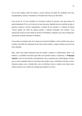 18



foi na Casa Abrigo, onde 20 crianças e jovens menores de idade são acolhidos com seus
acompanhantes, durante o tratamento no Hospital das Clínicas em São Paulo.


Uma jovem de 16 anos portadora de leucemia recebeu de presente uma gata branca de
aproximadamente 50 cm, com música em uma das patas. Quando acionou a patinha da gata, a
paciente começou a chorar, perguntamos o porquê da sua emoção e a resposta foi direta
“Nunca ganhei um bicho de pelúcia grande e nenhum brinquedo com música”. Essa
adolescente reside em uma cidade do interior de Rondônia, soubemos que estava afastada por
um período, fazendo tratamento á distância.


É necessário se preparar antes de se lançar nesse tipo de trabalho, é muito sofrido estar com as
crianças sem poder dar esperança de que elas seriam curadas, o grupo continua, mas por hora
estou afastada.


Hoje, temos uma aliada importante para nos ajudar a adquirir o conhecimento sobre o ser
humano e o equilíbrio necessário para lidar com questões morais e espirituais, a “Pedagogia
Espírita”, que nos faz perceber, principalmente, que se aprende mais, onde julgamos ensinar,
que se somos ajudados onde nos colocamos para ajudar e que se dividirmos um pão ao meio,
ficaremos apenas com a metade dele, mas se dividirmos amor e atenção com outros seres,
ambos sairemos com o dobro do conteúdo que tínhamos no inicio.
 