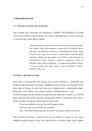 19




4. Separação do casal.


4.1. Perda da convivência com um dos pais


Outro trabalho bem interessante que pesquisamos “PERDAS NECESSÁRIAS” de Judith
Viorst. Como é difícil aceitar que perder é necessário, é importante para o nosso crescimento
e é inevitável que se perca algo ou alguém.


                      “Quando pensamos em perda, pensamos na morte das pessoas que amamos.
                      Mas a perda é muito mais abrangente em nossa vida. Pois perdemos, não só
                      pela morte, mas também por abandonar e ser abandonado, por mudar e deixar
                      coisas para trás e seguir nosso caminho. E nossas perdas incluem não apenas
                      separação e partidas dos que amamos, mas também a perda consciente ou
                      inconsciente de sonhos românticos, expectativas impossíveis, ilusões de
                      liberdade e poder, ilusões de segurança – e a perda do nosso próprio eu jovem,
                      o eu que se julgava para sempre imune as rugas, invulnerável e imortal”.
                      (VIORST, 1986, p.13).


4.2. Papai – Liberdade Cerceada.


Observando o comportamento das crianças com as quais trabalhamos e percebendo suas
mudanças, logo começamos a investigar. Trabalhamos na casa espírita, com educação infantil.
Entre todas as crianças do curso, havia uma que se destacava pelo comportamento alegre,
participativa, muito falante, estava sempre cantando ou dançando durante as aulas.
Um dia ela chegou com uma carinha triste que dava pena, abriu uma revistinha e se isolou do
grupo. Esperamos pelo melhor momento, não queríamos chamar a atenção dos outros alunos,
fomos investigar a ocorrência, saber por que ela estava triste.
       - Estou com saudade do meu pai, disse ela baixando os olhos.
       - Que houve com seu pai (NGR), está viajando?
       - Não – falou bem baixinho para não ser ouvida - ele foi preso, fiquei sem meu pai.


Nesse momento, buscamos a intuição divina com um pedido de socorro aos céus, como
tranqüilizar aquela inocente criança, sem contar mentira e ao mesmo tempo colocar alguma
 
