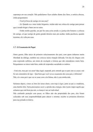 20



esperança em seu coração. Não poderíamos ficar calados diante dos fatos, a notícia chocou,
então perguntamos:
       - Você já ficou de castigo em sua casa?
       - Já. Quando eu e meu irmão brigamos, minha mãe nos coloca de castigo para pensar
que é errado brigar e bater um no outro.
       - Então minha querida, seu pai fez uma coisa errada e a justiça dos homens o colocou
de castigo, só que castigo de gente grande demora mais pra acabar, tenha paciência, quando
terminar, ele volta pra casa.




4.3. O Casamento do Papai.


Outro garoto, filho único do primeiro relacionamento dos pais, com quem tínhamos muita
liberdade de diálogo, também nos colocou numa situação delicada. Um dia ele chegou com
uma expressão eufórica, um misto de excitação e tristeza que não entendemos muito bem.
Perguntamos se estava tudo bem, então ele respondeu sacudindo os ombros.


- Está sim, meu pai vai casar! Que legal, respondi, pois entendi que os pais iam se casar e até
fiz um comentário do tipo: - Que bom que você vai ao casamento dos seus pais, é diferente!
Não, só o meu pai é que vai se casar com a tia fulana, não é com minha mãe.


Semanas depois, vimos as fotos do nosso aluno, com traje á rigor, junto ao pai e a madrasta,
uma família feliz. Seria precisamos ouvir a opinião das crianças, não é justo impor aquilo que
achamos que está bom pra nós, a criança é um ser individual.
Não confundir proteção com posse, os filhos não são propriedade dos pais, eles foram
colocados sob suas responsabilidade para educar e orientar, receber as primeiras diretrizes
para sua jornada evolutiva.
 