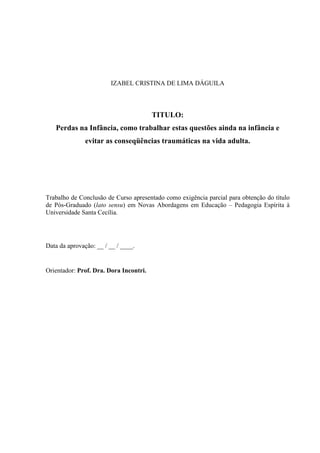 IZABEL CRISTINA DE LIMA DÁGUILA



                                        TITULO:
   Perdas na Infância, como trabalhar estas questões ainda na infância e
               evitar as conseqüências traumáticas na vida adulta.




Trabalho de Conclusão de Curso apresentado como exigência parcial para obtenção do título
de Pós-Graduado (lato sensu) em Novas Abordagens em Educação – Pedagogia Espírita à
Universidade Santa Cecília.




Data da aprovação: __ / __ / ____.


Orientador: Prof. Dra. Dora Incontri.
 