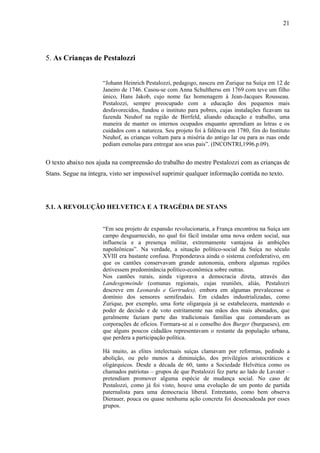 21




5. As Crianças de Pestalozzi


                      “Johann Heinrich Pestalozzi, pedagogo, nasceu em Zurique na Suíça em 12 de
                      Janeiro de 1746. Casou-se com Anna Schultherss em 1769 com teve um filho
                      único, Hans Jakob, cujo nome faz homenagem á Jean-Jacques Rousseau.
                      Pestalozzi, sempre preocupado com a educação dos pequenos mais
                      desfavorecidos, fundou o instituto para pobres, cujas instalações ficavam na
                      fazenda Neuhof na região de Birrfeld, aliando educação e trabalho, uma
                      maneira de manter os internos ocupados enquanto aprendiam as letras e os
                      cuidados com a natureza. Seu projeto foi à falência em 1780, fim do Instituto
                      Neuhof, as crianças voltam para a miséria do antigo lar ou para as ruas onde
                      pediam esmolas para entregar aos seus pais”. (INCONTRI,1996.p.09).


O texto abaixo nos ajuda na compreensão do trabalho do mestre Pestalozzi com as crianças de
Stans. Segue na íntegra, visto ser impossível suprimir qualquer informação contida no texto.




5.1. A REVOLUÇÃO HELVETICA E A TRAGÉDIA DE STANS


                      “Em seu projeto de expansão revolucionaria, a França encontrou na Suíça um
                      campo desguarnecido, no qual foi fácil instalar uma nova ordem social, sua
                      influencia e a presença militar, extremamente vantajosa ás ambições
                      napoleônicas”. Na verdade, a situação político-social da Suíça no século
                      XVIII era bastante confusa. Preponderava ainda o sistema confederativo, em
                      que os cantões conservavam grande autonomia, embora algumas regiões
                      detivessem predominância político-econômica sobre outras.
                      Nos cantões rurais, ainda vigorava a democracia direta, através das
                      Landesgemeinde (comunas regionais, cujas reuniões, aliás, Pestalozzi
                      descreve em Leonardo e Gertrudes), embora em algumas prevalecesse o
                      domínio dos sensores semifeudais. Em cidades industrializadas, como
                      Zurique, por exemplo, uma forte oligarquia já se estabelecera, mantendo o
                      poder de decisão e de voto estritamente nas mãos dos mais abonados, que
                      geralmente faziam parte das tradicionais famílias que comandavam as
                      corporações de ofícios. Formara-se aí o conselho dos Burger (burgueses), em
                      que alguns poucos cidadãos representavam o restante da população urbana,
                      que perdera a participação política.

                      Há muito, as elites intelectuais suíças clamavam por reformas, pedindo a
                      abolição, ou pelo menos a diminuição, dos privilégios aristocráticos e
                      oligárquicos. Desde a década de 60, tanto a Sociedade Helvética como os
                      chamados patriotas – grupos de que Pestalozzi fez parte ao lado de Lavater –
                      pretendiam promover alguma espécie de mudança social. No caso de
                      Pestalozzi, como já foi visto, houve uma evolução de um ponto de partida
                      paternalista para uma democracia liberal. Entretanto, como bem observa
                      Dierauer, pouca ou quase nenhuma ação concreta foi desencadeada por esses
                      grupos.
 