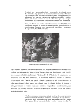 22



                     Pestalozzi, com o apoio do editor Iselin e como membro da sociedade secreta
                     dos iluministas (cuja proposta era essencialmente influenciar e esclarece os
                     que detinham o poder), tentou, durante mais de década, ganhar a simpatia dos
                     aristocratas, para que estes encetassem as mudanças necessárias. No plano
                     prático, não obteve nenhuma adesão de vulto, tanto que não conseguiu
                     nenhum apoio para concretizar as experiências pedagógicas com que sonhava.

                     “Mas, sem duvida, seus escritos publicados durante os anos 80 e 90 tiveram
                     uma grande influência na difusão de ideais reformistas, que conclamavam a
                     consciência das elites a dar maior importância ás necessidades e aos anseios
                     da população.” (INCONTRI,1996.p.78).




                           Figura 4. Pestalozzi com os órfãos em Stans.


Após a guerra, o governo convoca os voluntários para reerguer Stans e Pestalozzi retoma seus
projetos educacionais como “Mestre-escola”. Pestalozzi que não desisti nunca, então com 53
anos, inaugura o Instituto de Stans em 7 de dezembro de 1798, dentro de um convento em
construção que lhe fora emprestado, e novamente Pestalozzi recolhe as crianças
desamparadas, sujas, cobertas por piolhos e feridas causadas pela falta total de higiene e a
miséria do pós-guerra. Com apenas uma criada e quase 80 crianças famintas de alimento e
afeto, encontraram no bondoso educador, o carinho, a compaixão e o instinto materno, que
havia em seu coração, soma-se á tudo isso as experiências dolorosas vividas nos últimos
acontecimentos em Stans.

                     “Conforme ele mesmo conta em sua carta, às condições de miséria, ignorância
                     e embrutecimento do povo local, até mesmo das crianças, era algo pavoroso.
                     Isso, porém, não o impressionou. Fez o que pode para acabar com a sujeira
                     física que envolvia as crianças de feridas e piolhos e ensinar-lhes algo. As
 