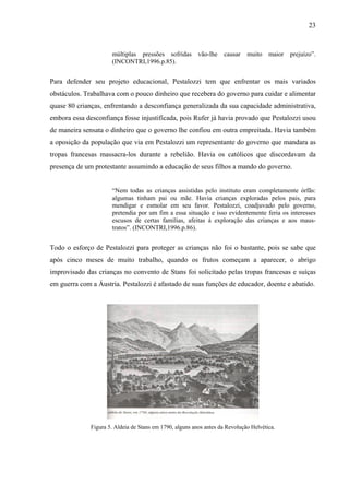 23



                      múltiplas pressões sofridas         vão-lhe   causar    muito    maior   prejuízo”.
                      (INCONTRI,1996.p.85).


Para defender seu projeto educacional, Pestalozzi tem que enfrentar os mais variados
obstáculos. Trabalhava com o pouco dinheiro que recebera do governo para cuidar e alimentar
quase 80 crianças, enfrentando a desconfiança generalizada da sua capacidade administrativa,
embora essa desconfiança fosse injustificada, pois Rufer já havia provado que Pestalozzi usou
de maneira sensata o dinheiro que o governo lhe confiou em outra empreitada. Havia também
a oposição da população que via em Pestalozzi um representante do governo que mandara as
tropas francesas massacra-los durante a rebelião. Havia os católicos que discordavam da
presença de um protestante assumindo a educação de seus filhos a mando do governo.


                      “Nem todas as crianças assistidas pelo instituto eram completamente órfãs:
                      algumas tinham pai ou mãe. Havia crianças exploradas pelos pais, para
                      mendigar e esmolar em seu favor. Pestalozzi, coadjuvado pelo governo,
                      pretendia por um fim a essa situação e isso evidentemente feria os interesses
                      escusos de certas famílias, afeitas á exploração das crianças e aos maus-
                      tratos”. (INCONTRI,1996.p.86).


Todo o esforço de Pestalozzi para proteger as crianças não foi o bastante, pois se sabe que
após cinco meses de muito trabalho, quando os frutos começam a aparecer, o abrigo
improvisado das crianças no convento de Stans foi solicitado pelas tropas francesas e suíças
em guerra com a Áustria. Pestalozzi é afastado de suas funções de educador, doente e abatido.




              Figura 5. Aldeia de Stans em 1790, alguns anos antes da Revolução Helvética.
 