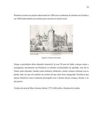 24



Pestalozzi retoma seu projeto educacional em 1804 com a reabertura do instituto em Iverdon e
em 1806 funda também um instituto para meninas no mesmo local.




                                  Figura 6. Castelo de Iverdon.


Graças a persistência deste educador incansável, já com 58 anos de idade, crianças suíças e
estrangeiras, encontraram em Pestalozzi os métodos revolucionário de aprender, mas até se
firmar como educador, lutando contra inúmeros obstáculos, muitas crianças sofreram com as
perdas cada vez que um instituto era extinto até que outro fosse inaugurado. Percebe-se que
apenas Pestalozzi estava realmente preocupado com o destino dessas crianças, durante e no
pós-guerra.


Trechos da carta de Marc-Antoine Jullien (1775-1848) sobre o Instituto de Iverdon.
 