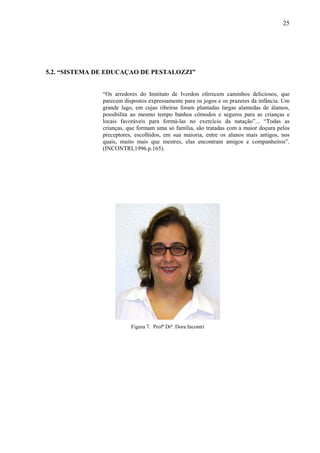 25




5.2. “SISTEMA DE EDUCAÇAO DE PESTALOZZI”


               “Os arredores do Instituto de Iverdon oferecem caminhos deliciosos, que
               parecem dispostos expressamente para os jogos e os prazeres da infância. Um
               grande lago, em cujas ribeiras foram plantadas largas alamedas de álamos,
               possibilita ao mesmo tempo banhos cômodos e seguros para as crianças e
               locais favoráveis para formá-las no exercício da natação”... “Todas as
               crianças, que formam uma só família, são tratadas com a maior doçura pelos
               preceptores, escolhidos, em sua maioria, entre os alunos mais antigos, nos
               quais, muito mais que mestres, elas encontram amigos e companheiros”.
               (INCONTRI,1996.p.165).




                          Figura 7. Profª Drª. Dora Incontri
 
