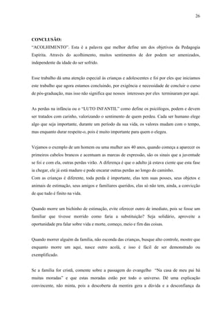 26




CONCLUSÃO:
“ACOLHIMENTO”. Esta é a palavra que melhor define um dos objetivos da Pedagogia
Espírita. Através do acolhimento, muitos sentimentos de dor podem ser amenizados,
independente da idade do ser sofrido.


Esse trabalho dá uma atenção especial às crianças e adolescentes e foi por eles que iniciamos
este trabalho que agora estamos concluindo, por exigência e necessidade de concluir o curso
de pós-graduação, mas isso não significa que nossos interesses por eles terminaram por aqui.


As perdas na infância ou o “LUTO INFANTIL” como define os psicólogos, podem e devem
ser tratados com carinho, valorizando o sentimento de quem perdeu. Cada ser humano elege
algo que seja importante, durante um período da sua vida, os valores mudam com o tempo,
mas enquanto durar respeite-o, pois é muito importante para quem o elegeu.


Vejamos o exemplo de um homem ou uma mulher aos 40 anos, quando começa a aparecer os
primeiros cabelos brancos e acentuam as marcas de expressão, são os sinais que a juventude
se foi e com ela, outras perdas virão. A diferença é que o adulto já estava ciente que esta fase
ia chegar, ele já está maduro e pode encarar outras perdas ao longo do caminho.
Com as crianças é diferente, toda perda é importante, elas tem suas posses, seus objetos e
animais de estimação, seus amigos e familiares queridos, elas só não tem, ainda, a convicção
de que tudo é finito na vida.


Quando morre um bichinho de estimação, evite oferecer outro de imediato, pois se fosse um
familiar que tivesse morrido como faria a substituição? Seja solidário, aproveite a
oportunidade pra falar sobre vida e morte, começo, meio e fim das coisas.


Quando morrer alguém da família, não esconda das crianças, busque alto controle, mostre que
enquanto morre um aqui, nasce outro acolá, e isso é fácil de ser demonstrado ou
exemplificado.


Se a família for cristã, comente sobre a passagem do evangelho “Na casa de meu pai há
muitas moradas” e que estas moradas estão por todo o universo. Dê uma explicação
convincente, não minta, pois a descoberta da mentira gera a dúvida e a desconfiança da
 