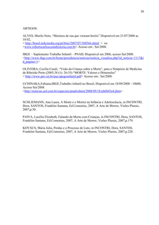 30




ARTIGOS:

ALVES, Murilo Neto, “Meninos de rua que viraram heróis” Disponível em 21/07/2008 as
18:02,
< http://brasil.indymedia.org/pt/blue/2007/07/388566.shtml > ou
<www.robertocarloscontahistoria.com.br> Acesso em:. Set/2008.

IBGE – Suplemento Trabalho Infantil – PNAD, Disponível em 2006, acesso Set/2008.
<http://www.ibge.com.br/home/presidencia/noticias/noticia_visualiza.php?id_noticia=1117&i
d_pagina=1>

OLIVEIRA, Cecília Casali, “Visão da Criança sobre a Morte”, para o Simpósio de Medicina
de Ribeirão Preto (2005;38 (1): 26-33) “MORTE: Valores e Dimensões”
< http://www.pet.vet.br/puc/apegoinfantil.pdf> Acesso em:. Set/2008.

UCHINAKA,Fabiana,IBGE,Trabalho infantil no Brasil, Disponível em 18/09/2008 - 10h00,
Acesso Set/2008.
<http://noticias.uol.com.br/especiais/pnad/ultnot/2008/09/18/ult6843u4.jhtm>


SCHLIEMANN, Ana Laura, A Morte e o Morrer na Infância e Adolescência, in INCONTRI,
Dora, SANTOS, Franklim Santana, Ed.Comenius, 2007, A Arte de Morrer, Visões Plurais,
2007,p.50.

PAIVA, Lucélia Elizabeth, Falando da Morte com Crianças, in INCONTRI, Dora, SANTOS,
Franklim Santana, Ed.Comenius, 2007, A Arte de Morrer, Visões Plurais, 2007,p.179.

KOVÁCS, Maria Julia, Perdas e o Processo de Luto, in INCONTRI, Dora, SANTOS,
Franklim Santana, Ed.Comenius, 2007, A Arte de Morrer, Visões Plurais, 2007,p.228.
 