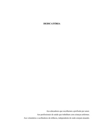 DEDICATÓRIA




                           Aos educadores que escolheram a profissão por amor.
                Aos profissionais de saúde que trabalham com crianças enfermas.
Aos voluntários e acolhedores da infância, independente de onde estejam atuando.
 