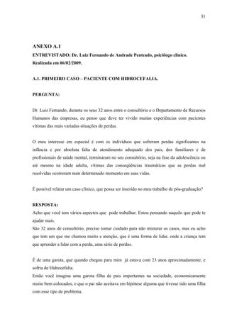 31




ANEXO A.1
ENTREVISTADO: Dr. Luiz Fernando de Andrade Penteado, psicólogo clinico.
Realizada em 06/02/2009.


A.1. PRIMEIRO CASO – PACIENTE COM HIDROCEFALIA.


PERGUNTA:


Dr. Luiz Fernando, durante os seus 32 anos entre o consultório e o Departamento de Recursos
Humanos das empresas, eu penso que deve ter vivido muitas experiências com pacientes
vítimas das mais variadas situações de perdas.


O meu interesse em especial é com os indivíduos que sofreram perdas significantes na
infância e por absoluta falta de atendimento adequado dos pais, dos familiares e de
profissionais de saúde mental, terminaram no seu consultório, seja na fase da adolescência ou
até mesmo na idade adulta, vítimas das conseqüências traumáticas que as perdas mal
resolvidas ocorreram num determinado momento em suas vidas.


É possível relatar um caso clínico, que possa ser inserido no meu trabalho de pós-graduação?


RESPOSTA:
Acho que você tem vários aspectos que pode trabalhar. Estou pensando naquilo que pode te
ajudar mais.
São 32 anos de consultório, preciso tomar cuidado para não misturar os casos, mas eu acho
que tem um que me chamou muito a atenção, que é uma forma de lidar, onde a criança tem
que aprender a lidar com a perda, uma série de perdas.


É de uma garota, que quando chegou para mim já estava com 23 anos aproximadamente, e
sofria de Hidrocefalia.
Então você imagina uma garota filha de pais importantes na sociedade, economicamente
muito bem colocados, e que o pai não aceitava em hipótese alguma que tivesse tido uma filha
com esse tipo de problema.
 