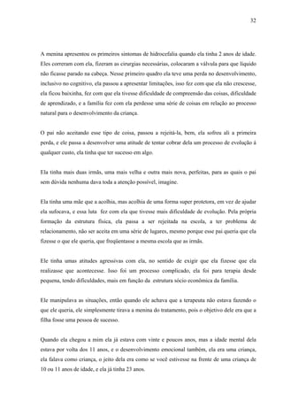 32




A menina apresentou os primeiros sintomas de hidrocefalia quando ela tinha 2 anos de idade.
Eles correram com ela, fizeram as cirurgias necessárias, colocaram a válvula para que líquido
não ficasse parado na cabeça. Nesse primeiro quadro ela teve uma perda no desenvolvimento,
inclusivo no cognitivo, ela passou a apresentar limitações, isso fez com que ela não crescesse,
ela ficou baixinha, fez com que ela tivesse dificuldade de compreensão das coisas, dificuldade
de aprendizado, e a família fez com ela perdesse uma série de coisas em relação ao processo
natural para o desenvolvimento da criança.


O pai não aceitando esse tipo de coisa, passou a rejeitá-la, bem, ela sofreu ali a primeira
perda, e ele passa a desenvolver uma atitude de tentar cobrar dela um processo de evolução á
qualquer custo, ela tinha que ter sucesso em algo.


Ela tinha mais duas irmãs, uma mais velha e outra mais nova, perfeitas, para as quais o pai
sem dúvida nenhuma dava toda a atenção possível, imagine.


Ela tinha uma mãe que a acolhia, mas acolhia de uma forma super protetora, em vez de ajudar
ela sufocava, e essa luta fez com ela que tivesse mais dificuldade de evolução. Pela própria
formação da estrutura física, ela passa a ser rejeitada na escola, a ter problema de
relacionamento, não ser aceita em uma série de lugares, mesmo porque esse pai queria que ela
fizesse o que ele queria, que freqüentasse a mesma escola que as irmãs.


Ele tinha umas atitudes agressivas com ela, no sentido de exigir que ela fizesse que ela
realizasse que acontecesse. Isso foi um processo complicado, ela foi para terapia desde
pequena, tendo dificuldades, mais em função da estrutura sócio econômica da família.


Ele manipulava as situações, então quando ele achava que a terapeuta não estava fazendo o
que ele queria, ele simplesmente tirava a menina do tratamento, pois o objetivo dele era que a
filha fosse uma pessoa de sucesso.


Quando ela chegou a mim ela já estava com vinte e poucos anos, mas a idade mental dela
estava por volta dos 11 anos, e o desenvolvimento emocional também, ela era uma criança,
ela falava como criança, o jeito dela era como se você estivesse na frente de uma criança de
10 ou 11 anos de idade, e ela já tinha 23 anos.
 