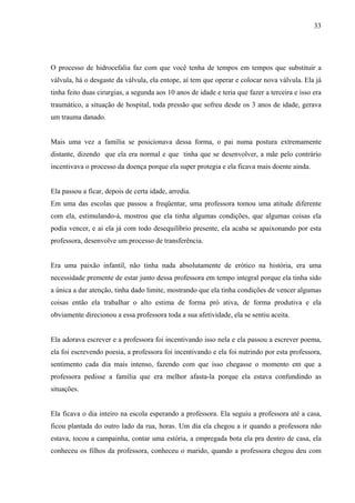 33




O processo de hidrocefalia faz com que você tenha de tempos em tempos que substituir a
válvula, há o desgaste da válvula, ela entope, aí tem que operar e colocar nova válvula. Ela já
tinha feito duas cirurgias, a segunda aos 10 anos de idade e teria que fazer a terceira e isso era
traumático, a situação de hospital, toda pressão que sofreu desde os 3 anos de idade, gerava
um trauma danado.


Mais uma vez a família se posicionava dessa forma, o pai numa postura extremamente
distante, dizendo que ela era normal e que tinha que se desenvolver, a mãe pelo contrário
incentivava o processo da doença porque ela super protegia e ela ficava mais doente ainda.


Ela passou a ficar, depois de certa idade, arredia.
Em uma das escolas que passou a freqüentar, uma professora tomou uma atitude diferente
com ela, estimulando-á, mostrou que ela tinha algumas condições, que algumas coisas ela
podia vencer, e ai ela já com todo desequilíbrio presente, ela acaba se apaixonando por esta
professora, desenvolve um processo de transferência.


Era uma paixão infantil, não tinha nada absolutamente de erótico na história, era uma
necessidade premente de estar junto dessa professora em tempo integral porque ela tinha sido
a única a dar atenção, tinha dado limite, mostrando que ela tinha condições de vencer algumas
coisas então ela trabalhar o alto estima de forma pró ativa, de forma produtiva e ela
obviamente direcionou a essa professora toda a sua afetividade, ela se sentiu aceita.


Ela adorava escrever e a professora foi incentivando isso nela e ela passou a escrever poema,
ela foi escrevendo poesia, a professora foi incentivando e ela foi nutrindo por esta professora,
sentimento cada dia mais intenso, fazendo com que isso chegasse o momento em que a
professora pedisse a família que era melhor afasta-la porque ela estava confundindo as
situações.


Ela ficava o dia inteiro na escola esperando a professora. Ela seguiu a professora até a casa,
ficou plantada do outro lado da rua, horas. Um dia ela chegou a ir quando a professora não
estava, tocou a campainha, contar uma estória, a empregada bota ela pra dentro de casa, ela
conheceu os filhos da professora, conheceu o marido, quando a professora chegou deu com
 