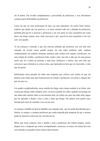 34



ela lá dentro. Ela invadiu completamente a privacidade da professora, e isso obviamente
começou gerar dificuldades na professora.


Como ela não era uma profissional da área, era uma educadora, ela tentou botar limites,
explicar que aquilo não era possível, e ai nesse contesto todo ela é afastada da professora,
proibida pelo pai de ir procurar a professora e ela veio parar no meu consultório por conta
disso, um amigo comum, meu e dele convenceu o pai traze-la ao meu consultório e ela veio
com esse quadro.


Ai ela começou a entender o que eles estavam achando que acontecia, isso cria nela uma
sensação de revolta muito grande porque ela não tinha nenhuma ação, nenhum
comportamento em nenhum momento nenhuma ação erótica com relação á professora, era
uma relação de carinho, a professora tinha virado a mãe, mas não a mãe que era uma pessoa
assim que só a cobria de presente e tudo bem, disfarçava a estória, mas uma mãe que
conversava que estimulava as coisas certas, que repreendia na hora que era necessário, a mãe
que ela queria.


Infelizmente nesse período ela tinha uma terapeuta que colocou essa estória de que ela
poderia estar tendo uma ação homossexual em relação á professora, isso pirou a cabeças dos
pais de uma vez.


Um quadro complicadíssimo, nesse sentido ela chega, uma criança sentada ai na frente, uma
criança que dirigia, tinha o próprio carro, eu rezava quando ela vinha e quando saia porque ela
não tinha total controle sobre os movimentos dela, ele enfiou um carro nas mãos dela, pagou
pra ela aprender a dirigir e tirar a carta e tinha que dirigir. Ela andava com aquele carro
batendo pelo meio do caminho e isso era um caos.


Ai começa o trabalho de fazê-la trabalhar essa situação toda, que ela acaba descobrindo que a
família, os amigos e a própria professora que acaba induzida pela terapeuta de que a menina
podia ter interesses outros por ela, isso deu um nó.


Óbvio que nesse contexto, nem a família e nem a professora não tinham preparo, menor
preparo teve a terapeuta que estava acompanhando o processo, eu nunca iria relatar tal coisa
sem entender os meandros dessa estória objetivamente.
 