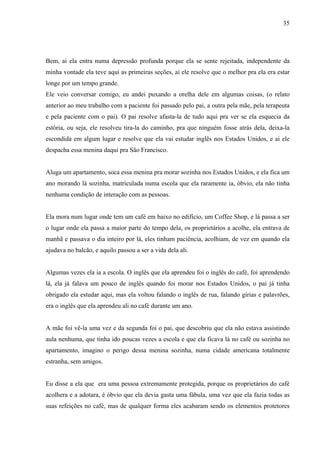 35




Bem, ai ela entra numa depressão profunda porque ela se sente rejeitada, independente da
minha vontade ela teve aqui as primeiras seções, ai ele resolve que o melhor pra ela era estar
longe por um tempo grande.
Ele veio conversar comigo, eu andei puxando a orelha dele em algumas coisas, (o relato
anterior ao meu trabalho com a paciente foi passado pelo pai, a outra pela mãe, pela terapeuta
e pela paciente com o pai). O pai resolve afasta-la de tudo aqui pra ver se ela esquecia da
estória, ou seja, ele resolveu tira-la do caminho, pra que ninguém fosse atrás dela, deixa-la
escondida em algum lugar e resolve que ela vai estudar inglês nos Estados Unidos, e ai ele
despacha essa menina daqui pra São Francisco.


Aluga um apartamento, soca essa menina pra morar sozinha nos Estados Unidos, e ela fica um
ano morando lá sozinha, matriculada numa escola que ela raramente ia, óbvio, ela não tinha
nenhuma condição de interação com as pessoas.


Ela mora num lugar onde tem um café em baixo no edifício, um Coffee Shop, e lá passa a ser
o lugar onde ela passa a maior parte do tempo dela, os proprietários a acolhe, ela entrava de
manhã e passava o dia inteiro por lá, eles tinham paciência, acolhiam, de vez em quando ela
ajudava no balcão, e aquilo passou a ser a vida dela ali.


Algumas vezes ela ia a escola. O inglês que ela aprendeu foi o inglês do café, foi aprendendo
lá, ela já falava um pouco de inglês quando foi morar nos Estados Unidos, o pai já tinha
obrigado ela estudar aqui, mas ela voltou falando o inglês de rua, falando gírias e palavrões,
era o inglês que ela aprendeu ali no café durante um ano.


A mãe foi vê-la uma vez e da segunda foi o pai, que descobriu que ela não estava assistindo
aula nenhuma, que tinha ido poucas vezes a escola e que ela ficava lá no café ou sozinha no
apartamento, imagino o perigo dessa menina sozinha, numa cidade americana totalmente
estranha, sem amigos.


Eu disse a ela que era uma pessoa extremamente protegida, porque os proprietários do café
acolhera e a adotara, é óbvio que ela devia gasta uma fábula, uma vez que ela fazia todas as
suas refeições no café, mas de qualquer forma eles acabaram sendo os elementos protetores
 