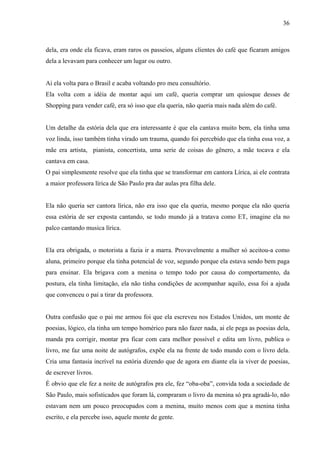 36



dela, era onde ela ficava, eram raros os passeios, alguns clientes do café que ficaram amigos
dela a levavam para conhecer um lugar ou outro.


Ai ela volta para o Brasil e acaba voltando pro meu consultório.
Ela volta com a idéia de montar aqui um café, queria comprar um quiosque desses de
Shopping para vender café, era só isso que ela queria, não queria mais nada além do café.


Um detalhe da estória dela que era interessante é que ela cantava muito bem, ela tinha uma
voz linda, isso também tinha virado um trauma, quando foi percebido que ela tinha essa voz, a
mãe era artista, pianista, concertista, uma serie de coisas do gênero, a mãe tocava e ela
cantava em casa.
O pai simplesmente resolve que ela tinha que se transformar em cantora Lírica, ai ele contrata
a maior professora lírica de São Paulo pra dar aulas pra filha dele.


Ela não queria ser cantora lírica, não era isso que ela queria, mesmo porque ela não queria
essa estória de ser exposta cantando, se todo mundo já a tratava como ET, imagine ela no
palco cantando musica lírica.


Ela era obrigada, o motorista a fazia ir a marra. Provavelmente a mulher só aceitou-a como
aluna, primeiro porque ela tinha potencial de voz, segundo porque ela estava sendo bem paga
para ensinar. Ela brigava com a menina o tempo todo por causa do comportamento, da
postura, ela tinha limitação, ela não tinha condições de acompanhar aquilo, essa foi a ajuda
que convenceu o pai a tirar da professora.


Outra confusão que o pai me armou foi que ela escreveu nos Estados Unidos, um monte de
poesias, lógico, ela tinha um tempo homérico para não fazer nada, ai ele pega as poesias dela,
manda pra corrigir, montar pra ficar com cara melhor possível e edita um livro, publica o
livro, me faz uma noite de autógrafos, expõe ela na frente de todo mundo com o livro dela.
Cria uma fantasia incrível na estória dizendo que de agora em diante ela ia viver de poesias,
de escrever livros.
É obvio que ele fez a noite de autógrafos pra ele, fez “oba-oba”, convida toda a sociedade de
São Paulo, mais sofisticados que foram lá, compraram o livro da menina só pra agradá-lo, não
estavam nem um pouco preocupados com a menina, muito menos com que a menina tinha
escrito, e ela percebe isso, aquele monte de gente.
 