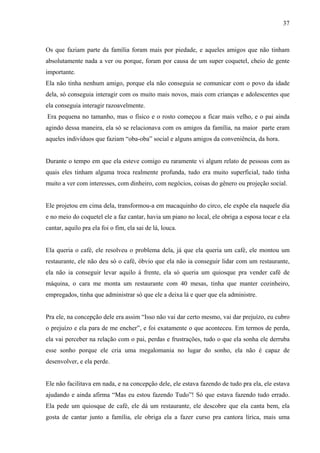 37



Os que faziam parte da família foram mais por piedade, e aqueles amigos que não tinham
absolutamente nada a ver ou porque, foram por causa de um super coquetel, cheio de gente
importante.
Ela não tinha nenhum amigo, porque ela não conseguia se comunicar com o povo da idade
dela, só conseguia interagir com os muito mais novos, mais com crianças e adolescentes que
ela conseguia interagir razoavelmente.
Era pequena no tamanho, mas o físico e o rosto começou a ficar mais velho, e o pai ainda
agindo dessa maneira, ela só se relacionava com os amigos da família, na maior parte eram
aqueles indivíduos que faziam “oba-oba” social e alguns amigos da conveniência, da hora.


Durante o tempo em que ela esteve comigo eu raramente vi algum relato de pessoas com as
quais eles tinham alguma troca realmente profunda, tudo era muito superficial, tudo tinha
muito a ver com interesses, com dinheiro, com negócios, coisas do gênero ou projeção social.


Ele projetou em cima dela, transformou-a em macaquinho do circo, ele expõe ela naquele dia
e no meio do coquetel ele a faz cantar, havia um piano no local, ele obriga a esposa tocar e ela
cantar, aquilo pra ela foi o fim, ela sai de lá, louca.


Ela queria o café, ele resolveu o problema dela, já que ela queria um café, ele montou um
restaurante, ele não deu só o café, óbvio que ela não ia conseguir lidar com um restaurante,
ela não ia conseguir levar aquilo á frente, ela só queria um quiosque pra vender café de
máquina, o cara me monta um restaurante com 40 mesas, tinha que manter cozinheiro,
empregados, tinha que administrar só que ele a deixa lá e quer que ela administre.


Pra ele, na concepção dele era assim “Isso não vai dar certo mesmo, vai dar prejuízo, eu cubro
o prejuízo e ela para de me encher”, e foi exatamente o que aconteceu. Em termos de perda,
ela vai perceber na relação com o pai, perdas e frustrações, tudo o que ela sonha ele derruba
esse sonho porque ele cria uma megalomania no lugar do sonho, ela não é capaz de
desenvolver, e ela perde.


Ele não facilitava em nada, e na concepção dele, ele estava fazendo de tudo pra ela, ele estava
ajudando e ainda afirma “Mas eu estou fazendo Tudo”! Só que estava fazendo tudo errado.
Ela pede um quiosque de café, ele dá um restaurante, ele descobre que ela canta bem, ela
gosta de cantar junto a família, ele obriga ela a fazer curso pra cantora lírica, mais uma
 