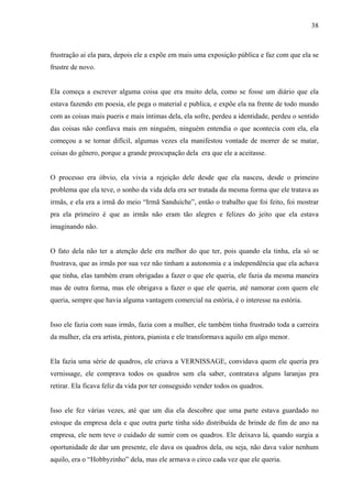 38



frustração ai ela para, depois ele a expõe em mais uma exposição pública e faz com que ela se
frustre de novo.


Ela começa a escrever alguma coisa que era muito dela, como se fosse um diário que ela
estava fazendo em poesia, ele pega o material e publica, e expõe ela na frente de todo mundo
com as coisas mais pueris e mais íntimas dela, ela sofre, perdeu a identidade, perdeu o sentido
das coisas não confiava mais em ninguém, ninguém entendia o que acontecia com ela, ela
começou a se tornar difícil, algumas vezes ela manifestou vontade de morrer de se matar,
coisas do gênero, porque a grande preocupação dela era que ele a aceitasse.


O processo era óbvio, ela vivia a rejeição dele desde que ela nasceu, desde o primeiro
problema que ela teve, o sonho da vida dela era ser tratada da mesma forma que ele tratava as
irmãs, e ela era a irmã do meio “Irmã Sanduíche”, então o trabalho que foi feito, foi mostrar
pra ela primeiro é que as irmãs não eram tão alegres e felizes do jeito que ela estava
imaginando não.


O fato dela não ter a atenção dele era melhor do que ter, pois quando ela tinha, ela só se
frustrava, que as irmãs por sua vez não tinham a autonomia e a independência que ela achava
que tinha, elas também eram obrigadas a fazer o que ele queria, ele fazia da mesma maneira
mas de outra forma, mas ele obrigava a fazer o que ele queria, até namorar com quem ele
queria, sempre que havia alguma vantagem comercial na estória, é o interesse na estória.


Isso ele fazia com suas irmãs, fazia com a mulher, ele também tinha frustrado toda a carreira
da mulher, ela era artista, pintora, pianista e ele transformava aquilo em algo menor.


Ela fazia uma série de quadros, ele criava a VERNISSAGE, convidava quem ele queria pra
vernissage, ele comprava todos os quadros sem ela saber, contratava alguns laranjas pra
retirar. Ela ficava feliz da vida por ter conseguido vender todos os quadros.


Isso ele fez várias vezes, até que um dia ela descobre que uma parte estava guardado no
estoque da empresa dela e que outra parte tinha sido distribuída de brinde de fim de ano na
empresa, ele nem teve o cuidado de sumir com os quadros. Ele deixava lá, quando surgia a
oportunidade de dar um presente, ele dava os quadros dela, ou seja, não dava valor nenhum
aquilo, era o “Hobbyzinho” dela, mas ele armava o circo cada vez que ele queria.
 