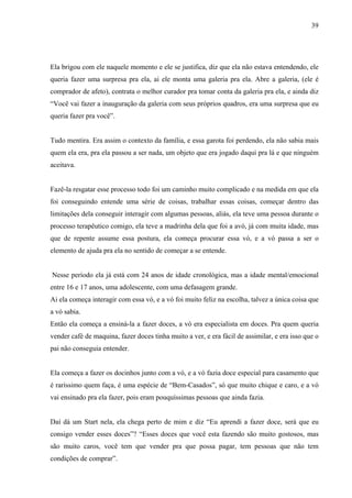 39




Ela brigou com ele naquele momento e ele se justifica, diz que ela não estava entendendo, ele
queria fazer uma surpresa pra ela, ai ele monta uma galeria pra ela. Abre a galeria, (ele é
comprador de afeto), contrata o melhor curador pra tomar conta da galeria pra ela, e ainda diz
“Você vai fazer a inauguração da galeria com seus próprios quadros, era uma surpresa que eu
queria fazer pra você”.


Tudo mentira. Era assim o contexto da família, e essa garota foi perdendo, ela não sabia mais
quem ela era, pra ela passou a ser nada, um objeto que era jogado daqui pra lá e que ninguém
aceitava.


Fazê-la resgatar esse processo todo foi um caminho muito complicado e na medida em que ela
foi conseguindo entende uma série de coisas, trabalhar essas coisas, começar dentro das
limitações dela conseguir interagir com algumas pessoas, aliás, ela teve uma pessoa durante o
processo terapêutico comigo, ela teve a madrinha dela que foi a avó, já com muita idade, mas
que de repente assume essa postura, ela começa procurar essa vó, e a vó passa a ser o
elemento de ajuda pra ela no sentido de começar a se entende.


Nesse período ela já está com 24 anos de idade cronológica, mas a idade mental/emocional
entre 16 e 17 anos, uma adolescente, com uma defasagem grande.
Ai ela começa interagir com essa vó, e a vó foi muito feliz na escolha, talvez a única coisa que
a vó sabia.
Então ela começa a ensiná-la a fazer doces, a vó era especialista em doces. Pra quem queria
vender café de maquina, fazer doces tinha muito a ver, e era fácil de assimilar, e era isso que o
pai não conseguia entender.


Ela começa a fazer os docinhos junto com a vó, e a vó fazia doce especial para casamento que
é raríssimo quem faça, é uma espécie de “Bem-Casados”, só que muito chique e caro, e a vó
vai ensinado pra ela fazer, pois eram pouquíssimas pessoas que ainda fazia.


Daí dá um Start nela, ela chega perto de mim e diz “Eu aprendi a fazer doce, será que eu
consigo vender esses doces”? “Esses doces que você esta fazendo são muito gostosos, mas
são muito caros, você tem que vender pra que possa pagar, tem pessoas que não tem
condições de comprar”.
 