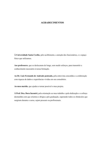 AGRADECIMENTOS




À Universidade Santa Cecília, pelo acolhimento, a atenção dos funcionários, e o espaço
físico que utilizamos.


Aos professores, que se deslocaram de longe, sem medir esforços, para transmitir o
conhecimento necessário á nossa formação.


Ao Dr. Luiz Fernando de Andrade penteado, pela entrevista concedida e a colaboração
com riqueza de dados e experiências vividas em seu consultório.


Ao meu marido, que ajudou a tornar possível o meu projeto.


Á Prof. Dra. Dora Incontri, pela orientação ao meu trabalho e pela dedicação e o esforço
desmedido com que orientou e dirigiu a pós-graduação, superando todos os obstáculos que
surgiram durante o curso, sejam pessoais ou profissionais.
 