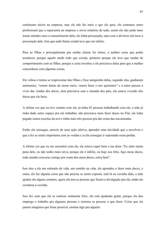 41



continuam sócios na empresa, mas ele não faz mais o que ele quer, ela contratou outro
profissional que a representa na empresa e envia relatório de tudo, assim ele não pode mais
tomar atitudes sem o consentimento dela, ele tinha procuração, mas com o divórcio ela tirou a
procuração dele, fora que todo Status criado teve que ser refeito.


Para as filhas e principalmente pra minha cliente foi ótimo, a melhor coisa que podia
acontecer, porque aquele medo todo que existia, primeiro porque ele teve que mudar de
comportamento com as filhas, porque a coisa inverteu e ele precisava delas para que a mulher
concordasse com algumas coisas.


Ele voltou e tentou se reaproximar das filhas e ficar amiguinho delas, segundo elas, ganharam
autonomia, “somos donas do nosso nariz, vamos fazer o nos queremos” e a outra passou a
viver das vendas dos doces, nem precisava usar a mesada dos pais, ela estava vivendo dos
doces que ela fazia.


A ultima vez que eu tive contato com ela, já tinha 03 pessoas trabalhando com ela, a mãe já
tinha dado outro espaço pra ela trabalhar, não precisava mais fazer doces no Flat, ela tinha
pegado outras receitas da avó e tinha mais três pessoas pra dar conta das encomendas.


Então ela consegue, através de uma ação afetiva, aprender uma atividade que a envolveu e
que a fez se sentir importante com as vendas e ai ela consegue ir superando essas perdas.


A última vez que eu me encontrei com ela, ela estava super bem e me disse “Eu sinto muita
pena dele, eu não tenho mais raiva, porque ele é infeliz, eu hoje sou feliz, faço meus doces,
todo mundo conversa comigo por conta dos meus doces, estou bem”.


Isso deu a ela um estímulo de vida, um sentido na vida, ela aprendeu a fazer mais doces, e
outra, ela faz alguma coisa que não precisa se sentir exposta, está lá na cozinha dela, a mãe
ajudou em alguns contatos, agora ela tem as pessoas que fazem a divulgação pra ela, então ela
coordena a cozinha.


Isso fez com que ela se sentisse realmente feliz, ela está ajudando gente, porque ela deu
emprego e trabalho pra algumas pessoas e ensinou as pessoas o que fazer. Coisa que ela
jamais imaginou que fosse possível, ensinar algo pra alguém.
 
