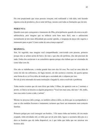 42




Ela esta propiciando que essas pessoas cresçam, está realizando a vida dela, está fazendo
alguma coisa de produtivo, ela se sente útil hoje, mesmo com todas as limitações que ela tem.


PERGUNTA:
Quando esses pais começaram o tratamento da filha, principalmente quando ela estava na pré-
adolescência, pois imagino que na infância seria bem mais fácil, mas o adolescente
normalmente já tem mais dificuldade pra aceitar opinião, o terapeuta da época não sugeriu o
tratamento para os pais? Como cuidar de uma criança especial?


RESPOSTA:
Sim, foi sugerido, mas imagina você compartilhando, convivendo com pessoas, primeiro
porque elas se acham acima do bem e do mal, e que elas são perfeitas, elas não precisam de
nada. Então eles aceitavam ir ao consultório apenas porque eles tinham que ser orientados de
como lidar com ela.


Eles não se trabalhavam, a minha grande luta com eles foi essa. Pra você ter uma idéia de
como ele não me enfrentava, ele fugia mesmo, ele não aceitava a menina, ele queria apenas
uma forma de se ver livre dela, de modo que a sociedade não o culpasse por isso.
Por ele já teria internado ela numa instituição e largada lá, estava resolvido o problema.


Tinha muitos eventos que ele nem dizia que tinha 3 filhas, ele aparecia com as 2 normais e
pronto, só falava na terceira se alguém perguntava “Você tem mais uma, não tem ? Ah, tenho,
mas essa outra é como a mãe, é artista”.


Mesmo no processo dela comigo, eu também cobrava deles, eu dizia que eu acompanharia o
caso se eles também fizessem o tratamento, teríamos que fazer um tratamento num contexto
familiar.


Primeiro porque pra você conseguir um horário...! Ele nunca tinha um horário, ele era muito
ocupado, tinha atividades mil, ai tinha que ser do jeito dele, ligava a secretaria dele pra cá e
dava os horários que ele tinha disponível, eu é que tinha que tinha que me encaixar nos
horários dele.
 
