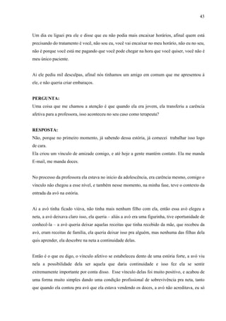 43



Um dia eu liguei pra ele e disse que eu não podia mais encaixar horários, afinal quem está
precisando do tratamento é você, não sou eu, você vai encaixar no meu horário, não eu no seu,
não é porque você está me pagando que você pode chegar na hora que você quiser, você não é
meu único paciente.


Ai ele pediu mil desculpas, afinal nós tínhamos um amigo em comum que me apresentou á
ele, e não queria criar embaraços.


PERGUNTA:
Uma coisa que me chamou a atenção é que quando ela era jovem, ela transferiu a carência
afetiva para a professora, isso aconteceu no seu caso como terapeuta?


RESPOSTA:
Não, porque no primeiro momento, já sabendo dessa estória, já comecei trabalhar isso logo
de cara.
Ela criou um vínculo de amizade comigo, e até hoje a gente mantém contato. Ela me manda
E-mail, me manda doces.


No processo da professora ela estava no inicio da adolescência, era carência mesmo, comigo o
vínculo não chegou a esse nível, e também nesse momento, na minha fase, teve o contexto da
entrada da avó na estória.


Ai a avó tinha ficado viúva, não tinha mais nenhum filho com ela, então essa avó elegeu a
neta, a avó deixava claro isso, ela queria – aliás a avó era uma figurinha, tive oportunidade de
conhecê-la – a avó queria deixar aquelas receitas que tinha recebido da mãe, que recebeu da
avó, eram receitas de família, ela queria deixar isso pra alguém, mas nenhuma das filhas dela
quis aprender, ela descobre na neta a continuidade delas.


Então é o que eu digo, o vínculo afetivo se estabeleceu dento de uma estória forte, a avó viu
nela a possibilidade dela ser aquela que daria continuidade e isso fez ela se sentir
extremamente importante por conta disso. Esse vínculo delas foi muito positivo, e acabou de
uma forma muito simples dando uma condição profissional de sobrevivência pra neta, tanto
que quando ela contou pra avó que ela estava vendendo os doces, a avó não acreditava, eu só
 