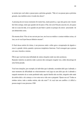 44



te ensinei pra você saber e passar para a próxima geração. “Não só vou passar para a próxima
geração, mas também estou vivendo dos doces”.


A presença da avó nesse momento foi muito boa, muito positiva, o que não gerou este vínculo
tão forte comigo, tanto que quando ela foi para o Flat, ela ia do Flat pra casa da avó, ela quase
não ia à casa da mãe, só ia quando era pra bater o ponto ou porque ela estava precisando de
um dinheirinho extra.


Ela mesma dizia “Eles só me servem pra isso, me levar ao médico e custear minhas coisas, só
isso, eu só vou lá pra buscar dinheiro mesmo”.


O final dessa estória foi ótimo, é um processo onde o afeto gera a recuperação de alguém e
essa é a grande vitória, quando o processo terapêutico funciona. Você conseguir que a pessoa
crie seus vínculos e retorne.


Óbvio que você tem uma infinidade de outras situações onde isso não aconteceu.
Rejeição materna ou paterna onde a pessoa não conseguiu resgatar isso, então descarrega de
uma forma pesada.


Você tem situações, por exemplo, de indivíduo que é adotado, escondem dele que é adotado, e
num momento de dificuldade no relacionamento você joga na cara dele que ele é adotado e
naquele momento ele se sente perdendo tudo, aquela família não era dele, ninguém sabe nada
da estória dele e ele começa a viver uma nova vida com a pergunta “Quem sou eu? Todas as
minhas raízes, toda a minha estória, não são reais”? Ai você tem um conflito e é difícil a
pessoa reagir á esse processo. FIM
 