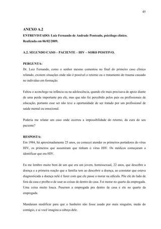 45




ANEXO A.2
ENTREVISTADO: Luiz Fernando de Andrade Penteado, psicólogo clínico.
Realizada em 06/02/2009.


A.2. SEGUNDO CASO – PACIENTE – HIV – SORO POSITIVO.


PERGUNTA:
Dr. Luiz Fernando, como o senhor mesmo comentou no final do primeiro caso clínico
relatado, existem situações onde não é possível o retorno ou o tratamento do trauma causado
no indivíduo em formação.


Faltou o aconchego na infância ou na adolescência, quando ele mais precisava de apoio diante
de uma perda importante pra ele, mas que não foi percebido pelos pais ou profissionais de
educação, portanto esse ser não teve a oportunidade de ser tratado por um profissional de
saúde mental ou emocional.


Poderia me relatar um caso onde ocorreu a impossibilidade do retorno, da cura do seu
paciente?


RESPOSTA:
Em 1984, há aproximadamente 25 anos, eu comecei atender os primeiros portadores do vírus
HIV, os primeiros que assumiram que tinham o vírus HIV. Os médicos começaram a
identificar que era HIV.


Eu me lembro muito bem de um que era um jovem, homossexual, 22 anos, que descobre a
doença e a primeira reação que a família tem ao descobrir a doença, ao constatar que estava
diagnosticada a doença nele é fazer com que ele passe a morar na edícula. Põe ele do lado de
fora da casa e proíbe-o de usar as coisas de dentro de casa. Foi morar no quarto da empregada.
Uma coisa muito louca. Puseram a empregada pra dentro de casa e ele no quarto da
empregada.


Mandaram modificar para que o banheiro não fosse usado por mais ninguém, medo do
contágio, e ai você imagina a cabeça dele.
 