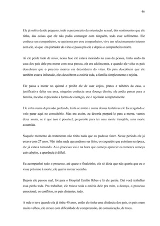 46




Ele já sofria desde pequeno, todo o preconceito da orientação sexual, dos sentimentos que ele
tinha, das coisas que ele não podia comungar com ninguém, todo esse sofrimento. Ele
conhece um companheiro, se apaixona por esse companheiro, vive um relacionamento intenso
com ele, só que era portador do vírus e passa pra ele e depois o companheiro morre.


Ai ele perde tudo de novo, nessa fase ele estava morando na casa da pessoa, tinha saído da
casa dos pais dele pra morar com essa pessoa, ele era adolescente, e quando ele volta os pais
descobrem que o parceiro morreu em decorrência do vírus. Os pais descobrem que ele
também estava infectado, eles descobrem a estória toda, a família simplesmente o rejeita.


Ele passa a morar no quintal e proíbe ele de usar copos, pratos e talheres da casa, a
justificativa deles era essa, ninguém conhecia essa doença direito, ele podia passar para a
família, mesmo explicando a forma de contágio, ele é rejeitado completamente.


Ele entra numa depressão profunda, tenta se matar e numa dessas tentativas ele foi resgatado e
veio parar aqui no consultório. Mas era assim, eu deveria prepará-lo para a morte, vamos
dizer assim, se é que isso é possível, prepara-lo para ter uma morte tranqüila, uma morte
assumida.


Naquele momento do tratamento não tinha nada que eu pudesse fazer. Nesse período ele já
estava com 27 anos. Não tinha nada que pudesse ser feito; os coquetéis que existiam na época,
ele já estava tomando. Ai o processo vai e na hora que começa aparecer os tumores começa
cair cabelos, a aparência é difícil.


Eu acompanhei todo o processo, até quase o finalzinho, ele só dizia que não queria que eu o
visse próximo á morte, ele queria morrer sozinho.


Depois ele passou mal, foi para o Hospital Emílio Ribas e lá ele partiu. Daí você trabalhar
essa perda toda. Pra trabalhar, ele trouxe toda a estória dele pra mim, a doença, o processo
emocional, os conflitos, os pais distantes, tudo.


A mãe o teve quando ela já tinha 40 anos, então ele tinha uma distância dos pais, os pais eram
muito velhos, ele cresce com dificuldade de compreensão, de comunicação, de troca.
 