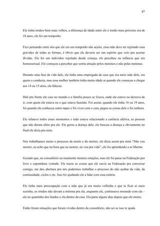 47




Ele tinha irmãos bem mais velhos, a diferença de idade entre ele o irmão mais próximo era de
18 anos, ele foi um temporão.


Fico pensando entre nós que ele era um temporão não aceito, essa mãe deve ter rejeitado essa
gravidez de todas as formas, é óbvio que ele deveria ser um espírito que veio pra acertar
dívidas. Ele foi um indivíduo rejeitado desde criança, ele percebeu na infância que era
homossexual. Ele começou a perceber que sentia atração pelos meninos e não pelas meninas.


Durante uma fase da vida dele, ele tinha uma empregada da casa que era meio mãe dele, era
quem o conduzia, mas essa mulher também tinha muita idade ai quando ele começou a chegar
aos 14 ou 15 anos, ela faleceu.


Dali pra frente ele caiu no mundo e a família pouco se lixava, onde ele estava ou deixava de
ir, com quem ele estava ou o que estava fazendo. Foi assim, quando ele tinha 18 ou 19 anos,
foi quando ele conheceu outro rapaz e foi viver com o cara, pegou as coisas dele e foi embora.


Ele relatava todos esses momentos e tudo estava relacionado a carência afetiva, as pessoas
que não deram afeto pra ele. Ele gerou a doença dele, ele buscou a doença e obviamente no
final ele dizia pra mim.


Nós trabalhamos muito o processo da morte e do morrer, ele dizia assim pra mim “Não vou
morrer, eu acho que na hora que eu morrer, eu vou pra vida”, ele foi aprendendo a se libertar.


Gozado que, no consultório eu raramente misturo estações, mas ele foi parar na Federação por
livre e espontânea vontade. Ele trazia as coisas que ele ouvia na Federação pra conversar
comigo, me deu abertura pra nós podermos trabalhar o processo do não acabar da vida, da
continuidade, ciclos e etc. Isso foi ajudando ele a lidar com essa estória.


Ele tinha mais preocupação com a mãe que já era muito velhinha e que ia ficar ai meio
sozinha, os irmãos não davam a mínima pra ela, enquanto ele, continuava morando com ela –
ele no quartinho dos fundos e ela dentro da casa. Ela parte alguns dias depois que ele morre.


Então foram situações que foram vividas dentro do consultório, não sei se isso te ajuda.
 