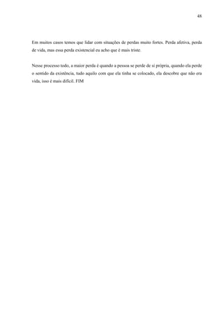 48




Em muitos casos temos que lidar com situações de perdas muito fortes. Perda afetiva, perda
de vida, mas essa perda existencial eu acho que é mais triste.


Nesse processo todo, a maior perda é quando a pessoa se perde de si própria, quando ela perde
o sentido da existência, tudo aquilo com que ela tinha se colocado, ela descobre que não era
vida, isso é mais difícil. FIM
 