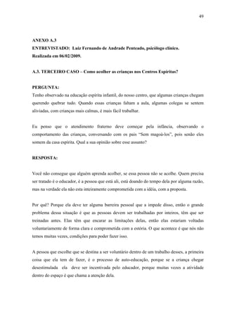 49




ANEXO A.3
ENTREVISTADO: Luiz Fernando de Andrade Penteado, psicólogo clínico.
Realizada em 06/02/2009.


A.3. TERCEIRO CASO – Como acolher as crianças nos Centros Espíritas?


PERGUNTA:
Tenho observado na educação espírita infantil, do nosso centro, que algumas crianças chegam
querendo quebrar tudo. Quando essas crianças faltam a aula, algumas colegas se sentem
aliviadas, com crianças mais calmas, é mais fácil trabalhar.


Eu penso que o atendimento fraterno deve começar pela infância, observando o
comportamento das crianças, conversando com os pais “Sem magoá-los”, pois senão eles
somem da casa espírita. Qual a sua opinião sobre esse assunto?


RESPOSTA:


Você não consegue que alguém aprenda acolher, se essa pessoa não se acolhe. Quem precisa
ser tratado é o educador, é a pessoa que está ali, está doando do tempo dela por alguma razão,
mas na verdade ela não esta inteiramente comprometida com a idéia, com a proposta.


Por quê? Porque ela deve ter alguma barreira pessoal que a impede disso, então o grande
problema dessa situação é que as pessoas devem ser trabalhadas por inteiros, têm que ser
treinadas antes. Elas têm que encarar as limitações delas, então elas estariam voltadas
voluntariamente de forma clara e comprometida com a estória. O que acontece é que nós não
temos muitas vezes, condições para poder fazer isso.


A pessoa que escolhe que se destina a ser voluntário dentro de um trabalho desses, a primeira
coisa que ela tem de fazer, é o processo de auto-educação, porque se a criança chegar
desestimulada ela deve ser incentivada pelo educador, porque muitas vezes a atividade
dentro do espaço é que chama a atenção dela.
 