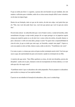 50



O que eu tenho pra dizer é o seguinte, a pessoa não está fazendo isso por maldade, não está
madura o suficiente para o trabalho, então ela se coloca numa situação difícil como voluntário
ou de atuar em algum lugar.


Dentro da sua limitação, toda vez que sai do roteiro, ela não tem culpa, você pode dizer pra
ela “Não, mas você não pode fazer isso, você tem que pensar que você tá aqui pra outros
fins”.


Ela até tenta colocar na cabecinha dela que o novo Script é assim, o script da boazinha, então
normalmente ela pega o script errado, porque ela vai super proteger ou vai paparicar aquela
criança pra mantê-la quieta ou se ela não tiver o senso crítico da estória, ela pode chamar os
pais e descascar o verbo em cima deles, porque é assim “Eu quero tirar a responsabilidade de
cima de mim, já que eu tenho que estar aqui, ser boazinha, cumprir meu papel”. Espera ai,
com esse pepino eu não sei lidar, chamo os pais, então eu devolvo. “O problema é de vocês”.


E ai some os pais e a criança que estava ali para receber orientação moral cristã. Você tem que
sacar o jogo, dar oportunidade dos pais conversarem e ajudar na orientação do seu filho.


A maioria não age assim. “Seus filhos quebram as coisas, ele não tem disciplina, precisa dar
disciplina”, acaba com os pais, chamam os dois de incompetentes de forma indireta, e ai você
acha que eles vão reagir como?


O problema maior é que os educadores não estão preparados. Precisa preparar os educadores
para receber as crianças na Casa espírita também.


É preciso ter um trabalho de formação de educadores, aliás, essa é a minha briga.
 