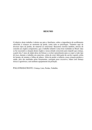 RESUMO




O objetivo deste trabalho é alertar aos pais e familiares, sobre a importância do acolhimento
oferecido á crianças no momento da perda, como trata os psicólogos. Tratamos aqui de
diversos tipos de perdas, do material ao emocional. Buscamos mostrar também, através de
consulta aos órgãos competentes, que o trabalho infantil é uma triste realidade no Brasil. Que
se faz necessário a atuação destes órgãos e nossa atitude consciente para impedir que criança,
a partir dos 5 anos de idade deixe de brincar e evoluir naturalmente para se expor a todo tipo
de risco, durante o trabalho em canaviais, coleta de cizal, fabricação de carvão vegetal, coleta
de laranja, de tomates e folhas de tabaco. Além de perder a infância, essas crianças perdem a
saúde, pois são mutiladas pelas ferramentas, carregam peso excessivo, lidam com fumaça
tóxica e agrotóxico, sem nenhum equipamento de proteção.


PALAVRAS-CHAVE: Criança, Luto, Perdas, Trabalho.
 