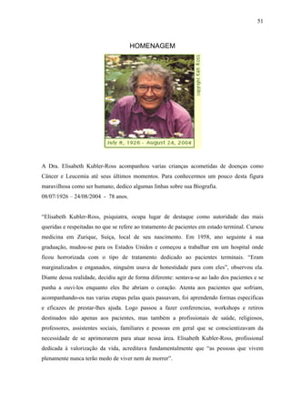 51



                                     HOMENAGEM




A Dra. Elisabeth Kubler-Ross acompanhou varias crianças acometidas de doenças como
Câncer e Leucemia até seus últimos momentos. Para conhecermos um pouco desta figura
maravilhosa como ser humano, dedico algumas linhas sobre sua Biografia.
08/07/1926 – 24/08/2004 - 78 anos.


“Elisabeth Kubler-Ross, psiquiatra, ocupa lugar de destaque como autoridade das mais
queridas e respeitadas no que se refere ao tratamento de pacientes em estado terminal. Cursou
medicina em Zurique, Suíça, local de seu nascimento. Em 1958, ano seguinte á sua
graduação, mudou-se para os Estados Unidos e começou a trabalhar em um hospital onde
ficou horrorizada com o tipo de tratamento dedicado ao pacientes terminais. “Eram
marginalizados e enganados, ninguém usava de honestidade para com eles”, observou ela.
Diante dessa realidade, decidiu agir de forma diferente: sentava-se ao lado dos pacientes e se
punha a ouvi-los enquanto eles lhe abriam o coração. Atenta aos pacientes que sofriam,
acompanhando-os nas varias etapas pelas quais passavam, foi aprendendo formas especificas
e eficazes de prestar-lhes ajuda. Logo passou a fazer conferencias, workshops e retiros
destinados não apenas aos pacientes, mas também a profissionais de saúde, religiosos,
professores, assistentes sociais, familiares e pessoas em geral que se conscientizavam da
necessidade de se aprimorarem para atuar nessa área. Elisabeth Kubler-Ross, profissional
dedicada á valorização da vida, acreditava fundamentalmente que “as pessoas que vivem
plenamente nunca terão medo de viver nem de morrer”.
 