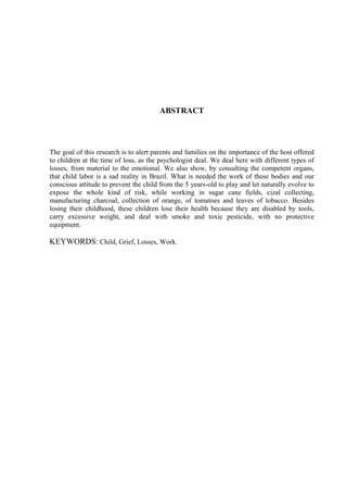 ABSTRACT




The goal of this research is to alert parents and families on the importance of the host offered
to children at the time of loss, as the psychologist deal. We deal here with different types of
losses, from material to the emotional. We also show, by consulting the competent organs,
that child labor is a sad reality in Brazil. What is needed the work of these bodies and our
conscious attitude to prevent the child from the 5 years-old to play and let naturally evolve to
expose the whole kind of risk, while working in sugar cane fields, cizal collecting,
manufacturing charcoal, collection of orange, of tomatoes and leaves of tobacco. Besides
losing their childhood, these children lose their health because they are disabled by tools,
carry excessive weight, and deal with smoke and toxic pesticide, with no protective
equipment.

KEYWORDS: Child, Grief, Losses, Work.
 